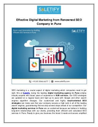 Effective Digital Marketing from Renowned SEO
Company in Pune
SEO marketing is a crucial aspect of digital marketing which companies need to get
right. We at Saletify, being the leading digital marketing agency in Pune employ
industry experts who boast years of experience in B2B services. Our SEO strategies
are updated on a regular basis and kept up to pace with Google and other search
engines algorithm changes. Our customized and highly result-oriented SEO
strategies can make sure that your company secures a high rank in all of the leading
search engines, guaranteeing that we step several steps ahead of our competition. Our
digital marketing services in Pune are so acclaimed because we believe in building
long-term relationships with our clients, providing them efficient and calculated SEO
services in Pune. Ready to give your business the boost it needs and secure amplified
 