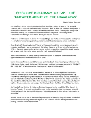 EFFECTIVE DIPLOMACY TO TAP THE
    “UNTAPPED MIGHT OF THE HIMALAYAS”
                                                                              Keshav Prasad Bhattarai

In a stupefying article “The Untapped Might of the Himalayas” Stanley A. Weiss in ‘The New York
Times’ on May 11, 2005 had asked a pertinent question : ‘what do have the common- among Nepal's
brutal Maoist rebellion, India's violence-wracked northeastern states, China's global energy race
with India, warming ties between Pakistan and India and Bangladesh's increasing Islamic
extremism? And the single word answer Weiss gave was the “Water”.

Further he said „thousands of glacier-fed rivers of Nepal and Bhutan could serve as the centerpiece
of a long-term regional energy strategy promoting stability and prosperity across South Asia‟.

According to UN Secretary General “Energy is the golden thread that connects economic growth,
increased social equity and an environment that allows the world to thrive” but unfortunately one
fifth of the world population live without access to electricity and the three billion people have to
rely on wood, coal, charcoal or animal waste for their household fuel need.

What could be termed as energy poverty has forced billions to darkness, ill health and missed
opportunities without a descent condition of living.

Indian Commerce Minister Anand Sharma was quoted by South Asian News Agency in February 18,
2012 stating “India, Nepal, Bhutan and Pakistan have a combined hydropower potential of 200 GW (1
GW = 1000 MW), of which more than three-quarters is yet to be harnessed.”



Sharma‟s visit – the first of an Indian commerce minister in 30 years, emphasized for a cost-
effective power supply to retain their competitiveness in manufacturing and proposed for a $ 3
billion trans-national power grid across South Asia critical to ensure energy security in the region
and help substantial cost saving. Chief Minister of Bihar Nitish Kumar told the Nepali journalists at
the end of Global Bihar Summit 2012 that Nepal can become the richest country of South Asia if it
exploits its water resources and manages the Himalayan Rivers that flow through Nepal and India.

And Nepal‟s Prime Minister Dr. Baburam Bhattarai inaugurating the very Global Bihar Summit in
Patna on February 17 not only mentioned the need for harnessing the huge hydro power potential
for mutual benefit but also highlighted on the “tremendous scope for joint-venture investments on
both sides”.

Besides, South Asia as one of the least integrated region in the world living with dismal situation of
poor infrastructures along the border regions of the countries has left the region infested with
poverty, communal strife and terrorism.
 