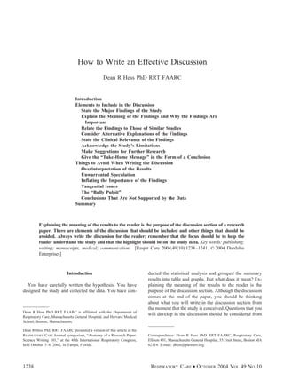 How to Write an Effective Discussion
Dean R Hess PhD RRT FAARC
Introduction
Elements to Include in the Discussion
State the Major Findings of the Study
Explain the Meaning of the Findings and Why the Findings Are
Important
Relate the Findings to Those of Similar Studies
Consider Alternative Explanations of the Findings
State the Clinical Relevance of the Findings
Acknowledge the Study’s Limitations
Make Suggestions for Further Research
Give the “Take-Home Message” in the Form of a Conclusion
Things to Avoid When Writing the Discussion
Overinterpretation of the Results
Unwarranted Speculation
Inflating the Importance of the Findings
Tangential Issues
The “Bully Pulpit”
Conclusions That Are Not Supported by the Data
Summary
Explaining the meaning of the results to the reader is the purpose of the discussion section of a research
paper. There are elements of the discussion that should be included and other things that should be
avoided. Always write the discussion for the reader; remember that the focus should be to help the
reader understand the study and that the highlight should be on the study data. Key words: publishing;
writing; manuscripts, medical; communication. [Respir Care 2004;49(10):1238–1241. © 2004 Daedalus
Enterprises]
Introduction
You have carefully written the hypothesis. You have
designed the study and collected the data. You have con-
ducted the statistical analysis and grouped the summary
results into table and graphs. But what does it mean? Ex-
plaining the meaning of the results to the reader is the
purpose of the discussion section. Although the discussion
comes at the end of the paper, you should be thinking
about what you will write in the discussion section from
the moment that the study is conceived. Questions that you
will develop in the discussion should be considered from
Dean R Hess PhD RRT FAARC is affiliated with the Department of
Respiratory Care, Massachusetts General Hospital, and Harvard Medical
School, Boston, Massachusetts.
Dean R Hess PhD RRT FAARC presented a version of this article at the
RESPIRATORY CARE Journal symposium, “Anatomy of a Research Paper:
Science Writing 101,” at the 48th International Respiratory Congress,
held October 5–8, 2002, in Tampa, Florida.
Correspondence: Dean R Hess PhD RRT FAARC, Respiratory Care,
Ellison 401, Massachusetts General Hospital, 55 Fruit Street, Boston MA
02114. E-mail: dhess@partners.org.
1238 RESPIRATORY CARE • OCTOBER 2004 VOL 49 NO 10
 