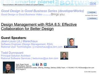 Rational Software | IBM solutions for software and systems delivery



Good Design is Good Business Series (developerWorks)
Good Design is Good Business Video (5:50 time mark)Brings                       you:


Design Management with RSA 8.5: Effective
Collaboration for Better Design

Guest Speakers:
Jean-Louis (JL) Marechaux
Software Engineer (Design Management, RSA)
Rational User Technologies | jl.marechaux@ca.ibm.com

Todd Dunnavant
Principal Solution Architect
Rational Software Services | twdunnav@us.ibm.com

                      Host: Roger Snook
                      IBM Software, Rational
                      WorldWide Enablement Leader, Offering, Strategy, Delivery (OSD) Team, +1.703.943.1170, RCSnook@us.ibm.com
                      2012 August 2
 1                                                                                                               © 2012 IBM Corporation
 