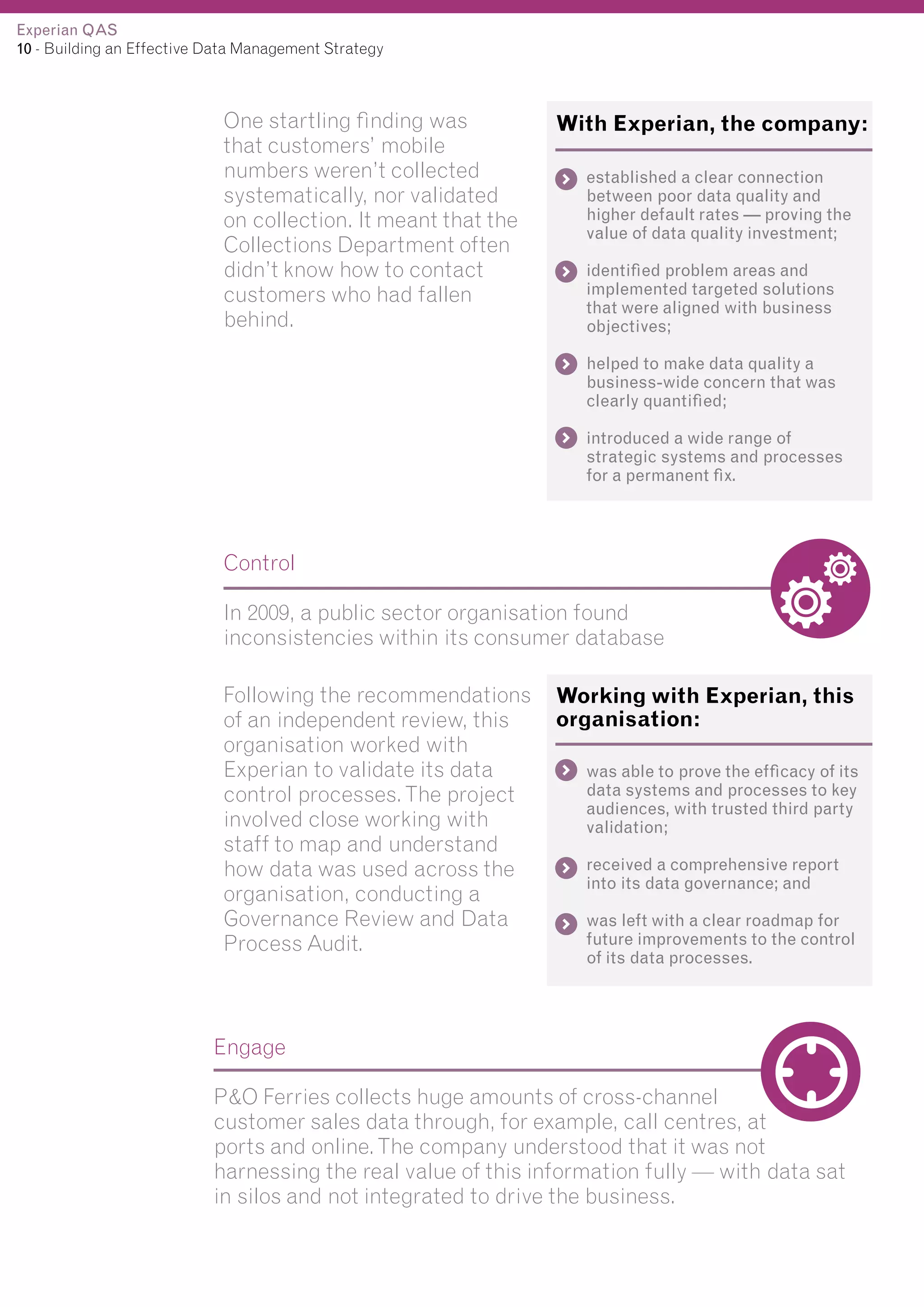 Experian QAS
10 - Building an Effective Data Management Strategy

One startling finding was
that customers’ mobile
numbers weren’t collected
systematically, nor validated
on collection. It meant that the
Collections Department often
didn’t know how to contact
customers who had fallen
behind.

With Experian, the company:
established a clear connection
between poor data quality and
higher default rates — proving the
value of data quality investment;
identified problem areas and
implemented targeted solutions
that were aligned with business
objectives;
helped to make data quality a
business-wide concern that was
clearly quantified;
introduced a wide range of
strategic systems and processes
for a permanent fix.

Control
In 2009, a public sector organisation found
inconsistencies within its consumer database
Following the recommendations
of an independent review, this
organisation worked with
Experian to validate its data
control processes. The project
involved close working with
staff to map and understand
how data was used across the
organisation, conducting a
Governance Review and Data
Process Audit.

Working with Experian, this
organisation:
was able to prove the efficacy of its
data systems and processes to key
audiences, with trusted third party
validation;
received a comprehensive report
into its data governance; and
was left with a clear roadmap for
future improvements to the control
of its data processes.

Engage
P&O Ferries collects huge amounts of cross-channel
customer sales data through, for example, call centres, at
ports and online. The company understood that it was not
harnessing the real value of this information fully — with data sat
in silos and not integrated to drive the business.

 