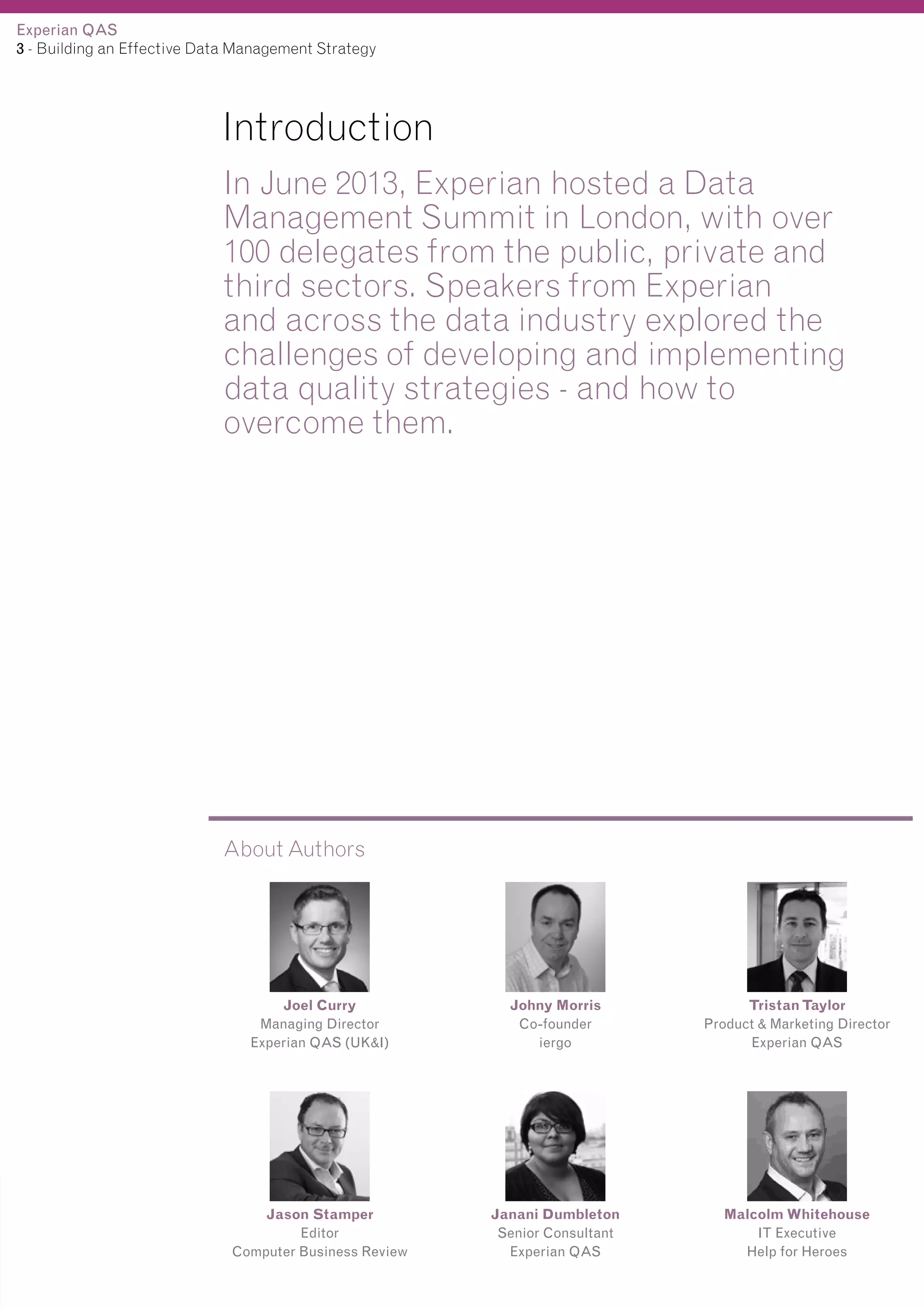 Experian QAS
3 - Building an Effective Data Management Strategy

Introduction
In June 2013, Experian hosted a Data
Management Summit in London, with over
100 delegates from the public, private and
third sectors. Speakers from Experian
and across the data industry explored the
challenges of developing and implementing
data quality strategies - and how to
overcome them.

About Authors

Joel Curry
Managing Director
Experian QAS (UK&I)

Johny Morris
Co-founder
iergo

Tristan Taylor
Product & Marketing Director
Experian QAS

Jason Stamper
Editor
Computer Business Review

Janani Dumbleton
Senior Consultant
Experian QAS

Malcolm Whitehouse
IT Executive
Help for Heroes

 