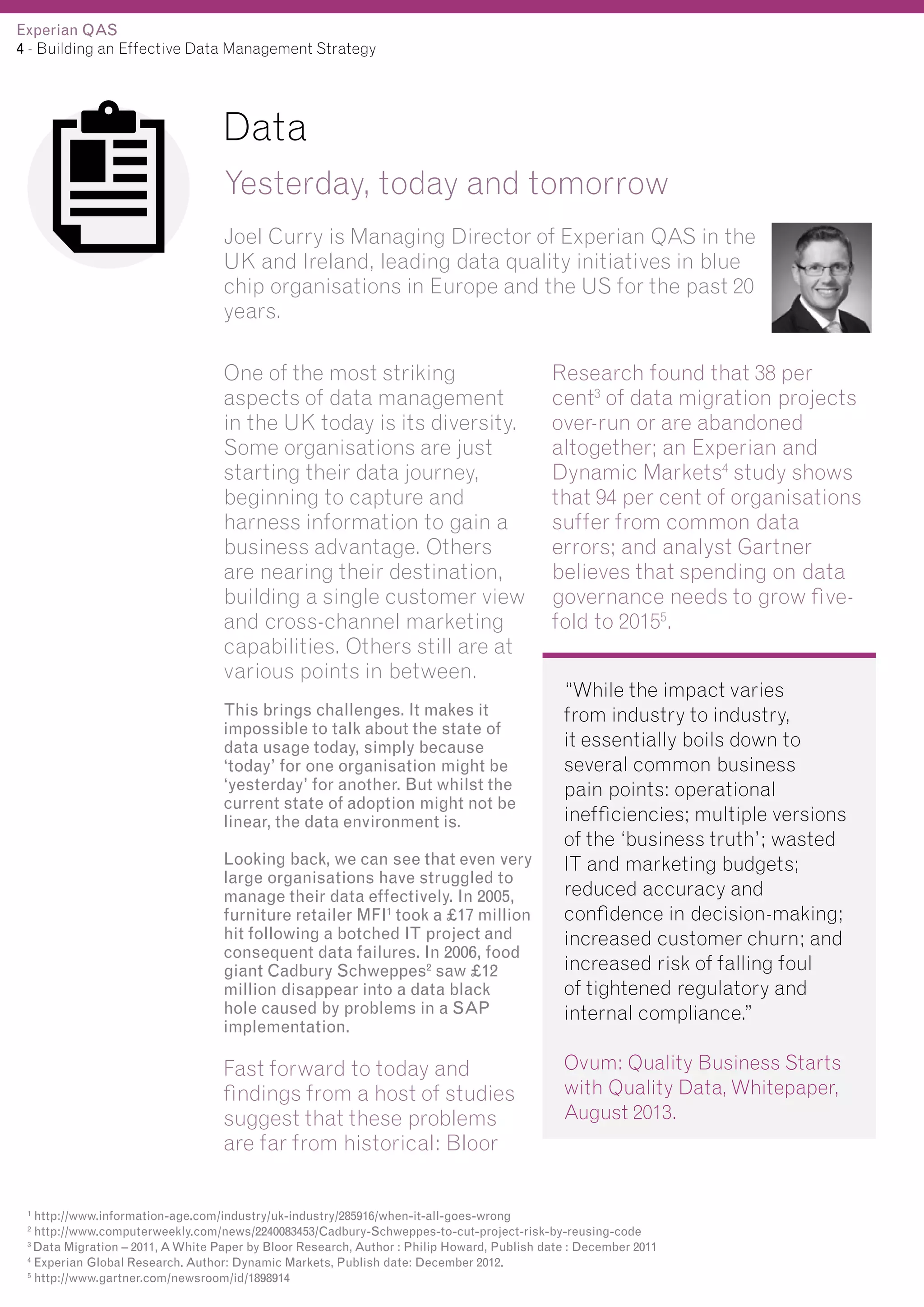 Experian QAS
4 - Building an Effective Data Management Strategy

Data
Yesterday, today and tomorrow
Joel Curry is Managing Director of Experian QAS in the
UK and Ireland, leading data quality initiatives in blue
chip organisations in Europe and the US for the past 20
years.
One of the most striking
aspects of data management
in the UK today is its diversity.
Some organisations are just
starting their data journey,
beginning to capture and
harness information to gain a
business advantage. Others
are nearing their destination,
building a single customer view
and cross-channel marketing
capabilities. Others still are at
various points in between.
This brings challenges. It makes it
impossible to talk about the state of
data usage today, simply because
‘today’ for one organisation might be
‘yesterday’ for another. But whilst the
current state of adoption might not be
linear, the data environment is.
Looking back, we can see that even very
large organisations have struggled to
manage their data effectively. In 2005,
furniture retailer MFI1 took a £17 million
hit following a botched IT project and
consequent data failures. In 2006, food
giant Cadbury Schweppes2 saw £12
million disappear into a data black
hole caused by problems in a SAP
implementation.

Fast forward to today and
findings from a host of studies
suggest that these problems
are far from historical: Bloor

Research found that 38 per
cent3 of data migration projects
over-run or are abandoned
altogether; an Experian and
Dynamic Markets4 study shows
that 94 per cent of organisations
suffer from common data
errors; and analyst Gartner
believes that spending on data
governance needs to grow fivefold to 20155.
“While the impact varies
from industry to industry,
it essentially boils down to
several common business
pain points: operational
inefficiencies; multiple versions
of the ‘business truth’; wasted
IT and marketing budgets;
reduced accuracy and
confidence in decision-making;
increased customer churn; and
increased risk of falling foul
of tightened regulatory and
internal compliance.”
Ovum: Quality Business Starts
with Quality Data, Whitepaper,
August 2013.

http://www.information-age.com/industry/uk-industry/285916/when-it-all-goes-wrong
http://www.computerweekly.com/news/2240083453/Cadbury-Schweppes-to-cut-project-risk-by-reusing-code
3
Data Migration – 2011, A White Paper by Bloor Research, Author : Philip Howard, Publish date : December 2011
4
Experian Global Research. Author: Dynamic Markets, Publish date: December 2012.
5
http://www.gartner.com/newsroom/id/1898914
1
2

 
