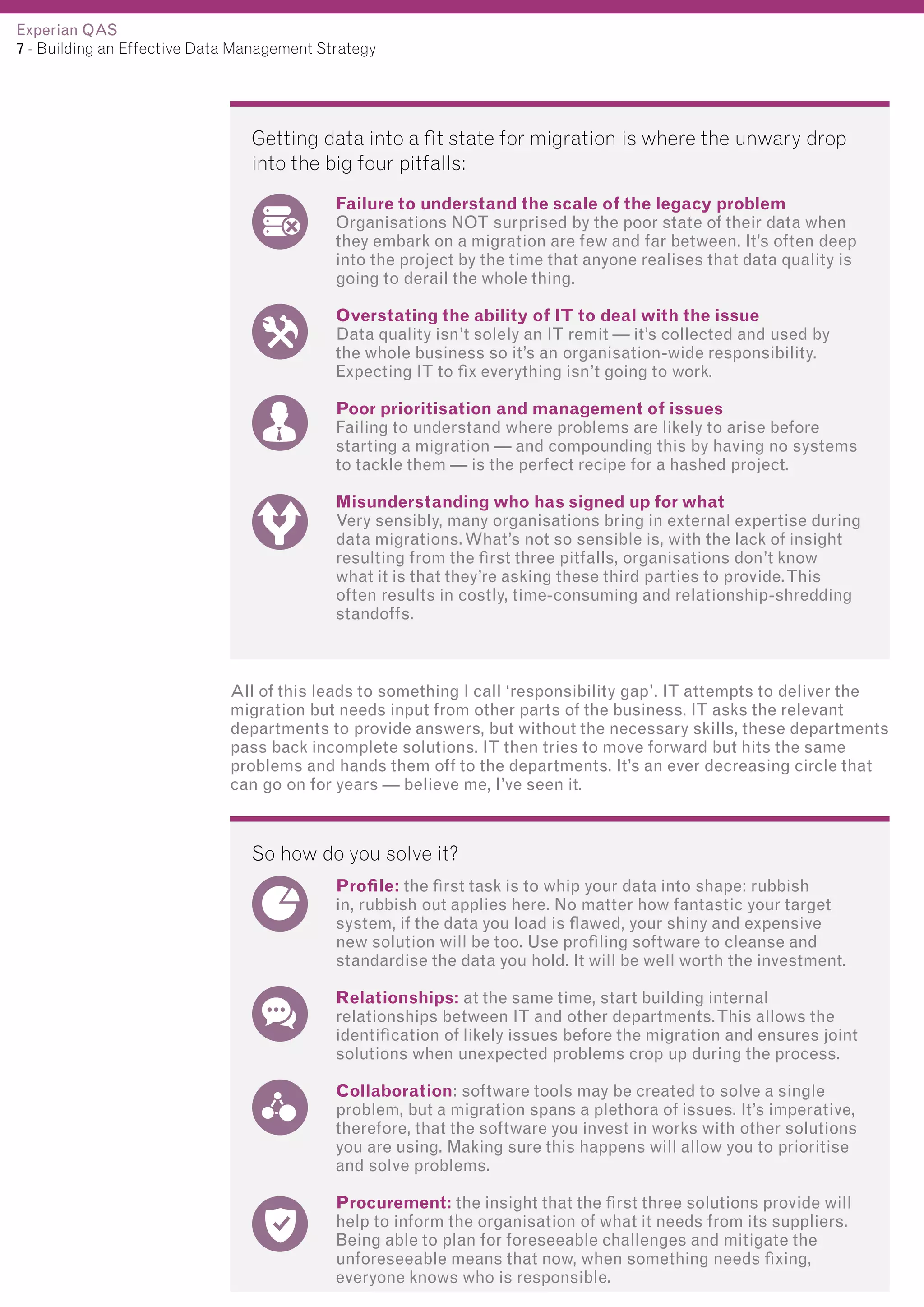 Experian QAS
7 - Building an Effective Data Management Strategy

Getting data into a fit state for migration is where the unwary drop
into the big four pitfalls:
Failure to understand the scale of the legacy problem
Organisations NOT surprised by the poor state of their data when
they embark on a migration are few and far between. It’s often deep
into the project by the time that anyone realises that data quality is
going to derail the whole thing.
Overstating the ability of IT to deal with the issue
Data quality isn’t solely an IT remit — it’s collected and used by
the whole business so it’s an organisation-wide responsibility.
Expecting IT to fix everything isn’t going to work.
Poor prioritisation and management of issues
Failing to understand where problems are likely to arise before
starting a migration — and compounding this by having no systems
to tackle them — is the perfect recipe for a hashed project.
Misunderstanding who has signed up for what
Very sensibly, many organisations bring in external expertise during
data migrations. What’s not so sensible is, with the lack of insight
resulting from the first three pitfalls, organisations don’t know
what it is that they’re asking these third parties to provide. This
often results in costly, time-consuming and relationship-shredding
standoffs.

All of this leads to something I call ‘responsibility gap’. IT attempts to deliver the
migration but needs input from other parts of the business. IT asks the relevant
departments to provide answers, but without the necessary skills, these departments
pass back incomplete solutions. IT then tries to move forward but hits the same
problems and hands them off to the departments. It’s an ever decreasing circle that
can go on for years — believe me, I’ve seen it.

So how do you solve it?
Profile: the first task is to whip your data into shape: rubbish
in, rubbish out applies here. No matter how fantastic your target
system, if the data you load is flawed, your shiny and expensive
new solution will be too. Use profiling software to cleanse and
standardise the data you hold. It will be well worth the investment.
Relationships: at the same time, start building internal
relationships between IT and other departments. This allows the
identification of likely issues before the migration and ensures joint
solutions when unexpected problems crop up during the process.
Collaboration: software tools may be created to solve a single
problem, but a migration spans a plethora of issues. It’s imperative,
therefore, that the software you invest in works with other solutions
you are using. Making sure this happens will allow you to prioritise
and solve problems.
Procurement: the insight that the first three solutions provide will
help to inform the organisation of what it needs from its suppliers.
Being able to plan for foreseeable challenges and mitigate the
unforeseeable means that now, when something needs fixing,
everyone knows who is responsible.

 