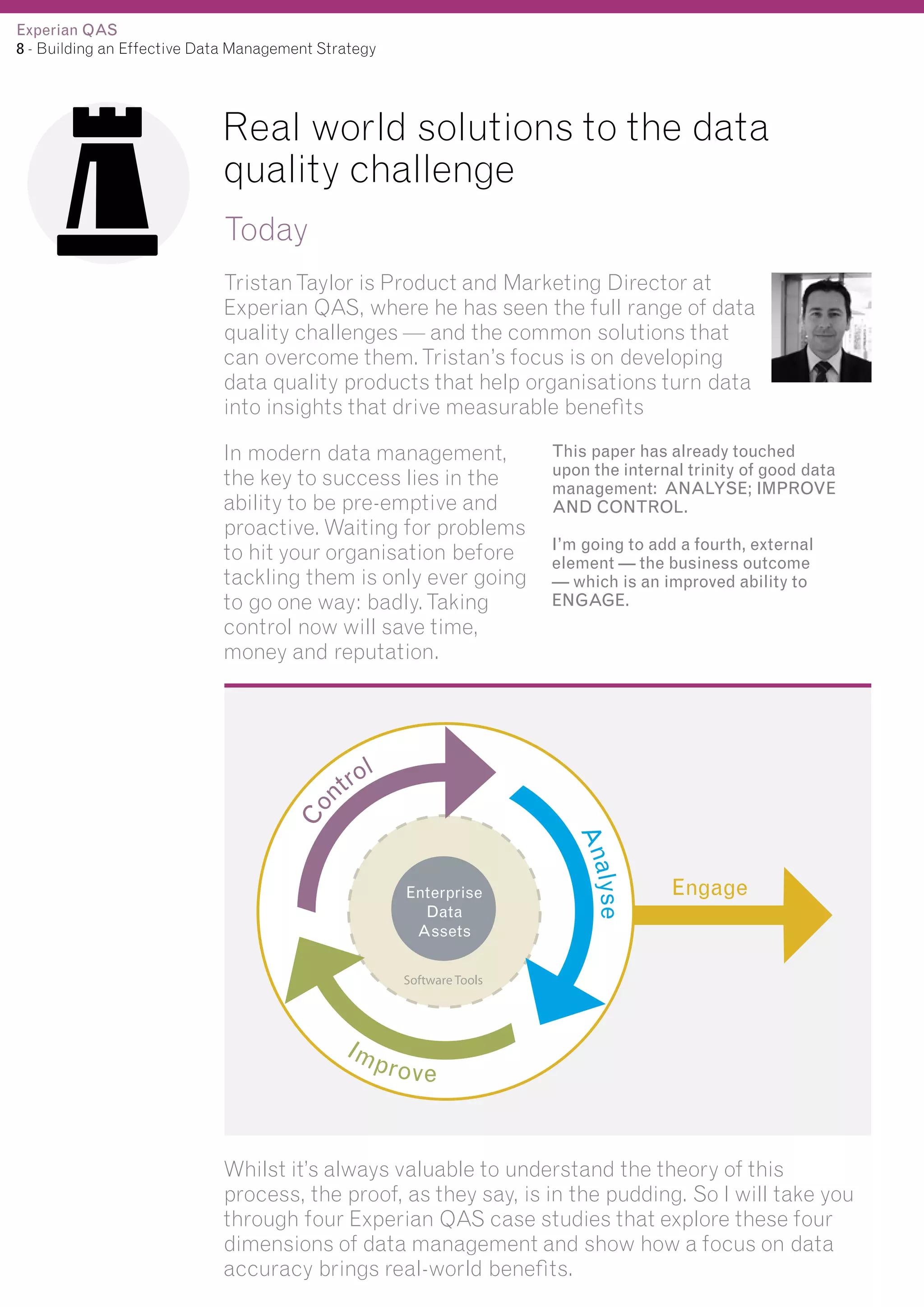 Experian QAS
8 - Building an Effective Data Management Strategy

Real world solutions to the data
quality challenge
Today
Tristan Taylor is Product and Marketing Director at
Experian QAS, where he has seen the full range of data
quality challenges — and the common solutions that
can overcome them. Tristan’s focus is on developing
data quality products that help organisations turn data
into insights that drive measurable benefits

Co

In modern data management,
the key to success lies in the
ability to be pre-emptive and
proactive. Waiting for problems
to hit your organisation before
tackling them is only ever going
to go one way: badly. Taking
control now will save time,
money and reputation.

This paper has already touched
upon the internal trinity of good data
management: ANALYSE; IMPROVE
AND CONTROL.
I’m going to add a fourth, external
element — the business outcome
— which is an improved ability to
ENGAGE.

l
tro
n

alyse
An

Engage

Software Tools

Im

pro v e

Whilst it’s always valuable to understand the theory of this
process, the proof, as they say, is in the pudding. So I will take you
through four Experian QAS case studies that explore these four
dimensions of data management and show how a focus on data
accuracy brings real-world benefits.

 
