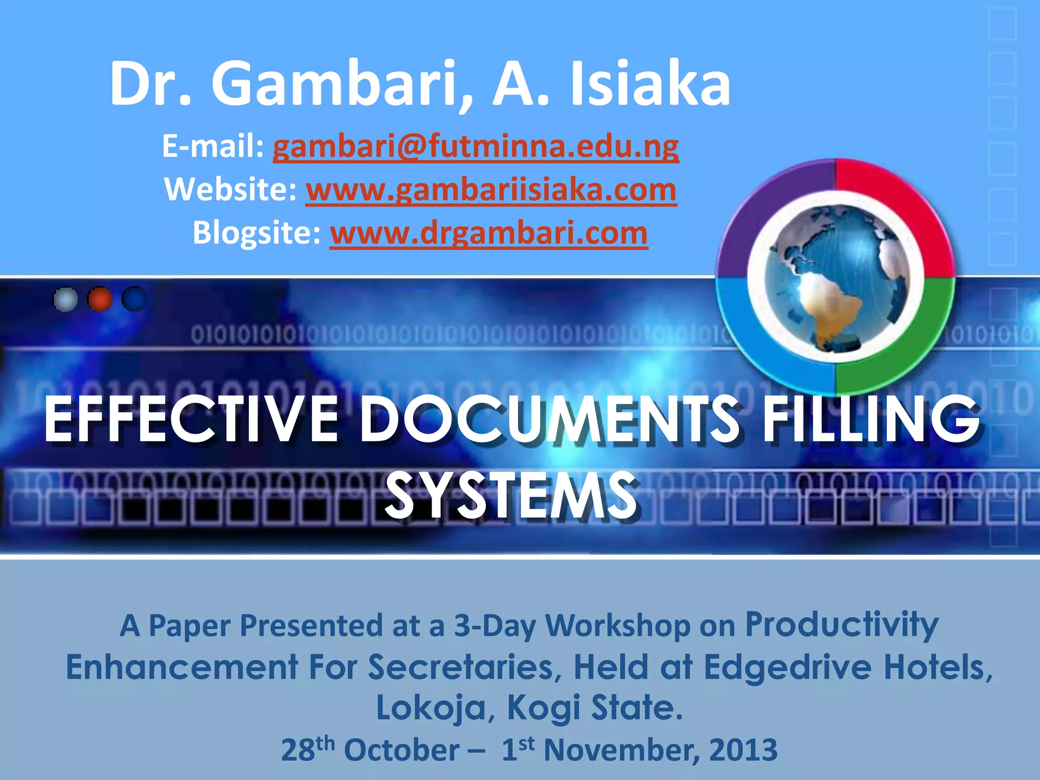 Dr. Gambari, A. Isiaka
E-mail: gambari@futminna.edu.ng
Website: www.gambariisiaka.com
Blogsite: www.drgambari.com

EFFECTIVE DOCUMENTS FILLING
SYSTEMS
A Paper Presented at a 3-Day Workshop on Productivity
Enhancement For Secretaries, Held at Edgedrive Hotels,
Lokoja, Kogi State.
28th October – 1st November, 2013

 