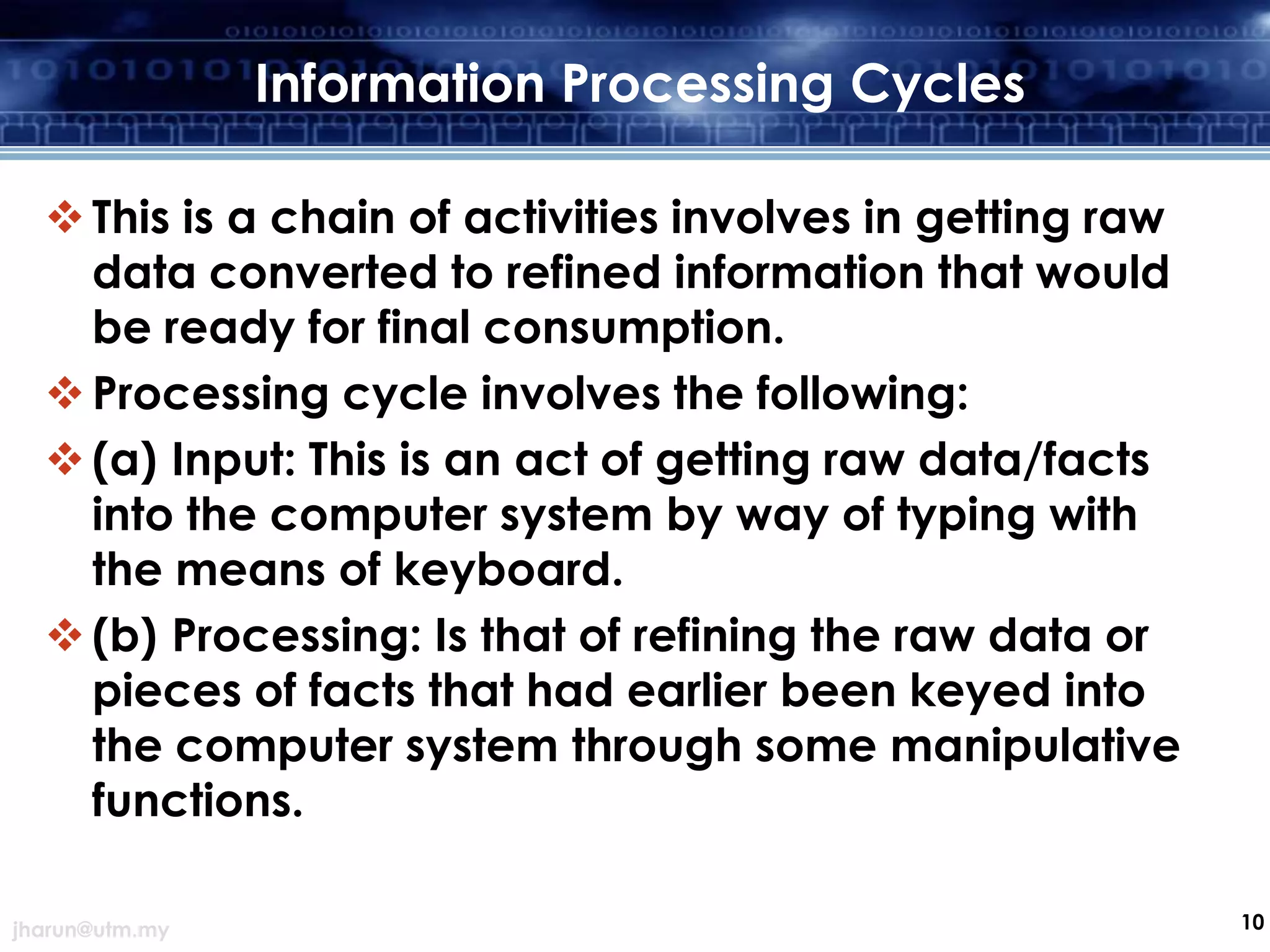 Information Processing Cycles
 This is a chain of activities involves in getting raw
data converted to refined information that would
be ready for final consumption.
 Processing cycle involves the following:
 (a) Input: This is an act of getting raw data/facts
into the computer system by way of typing with
the means of keyboard.
 (b) Processing: Is that of refining the raw data or
pieces of facts that had earlier been keyed into
the computer system through some manipulative
functions.
jharun@utm.my

10

 