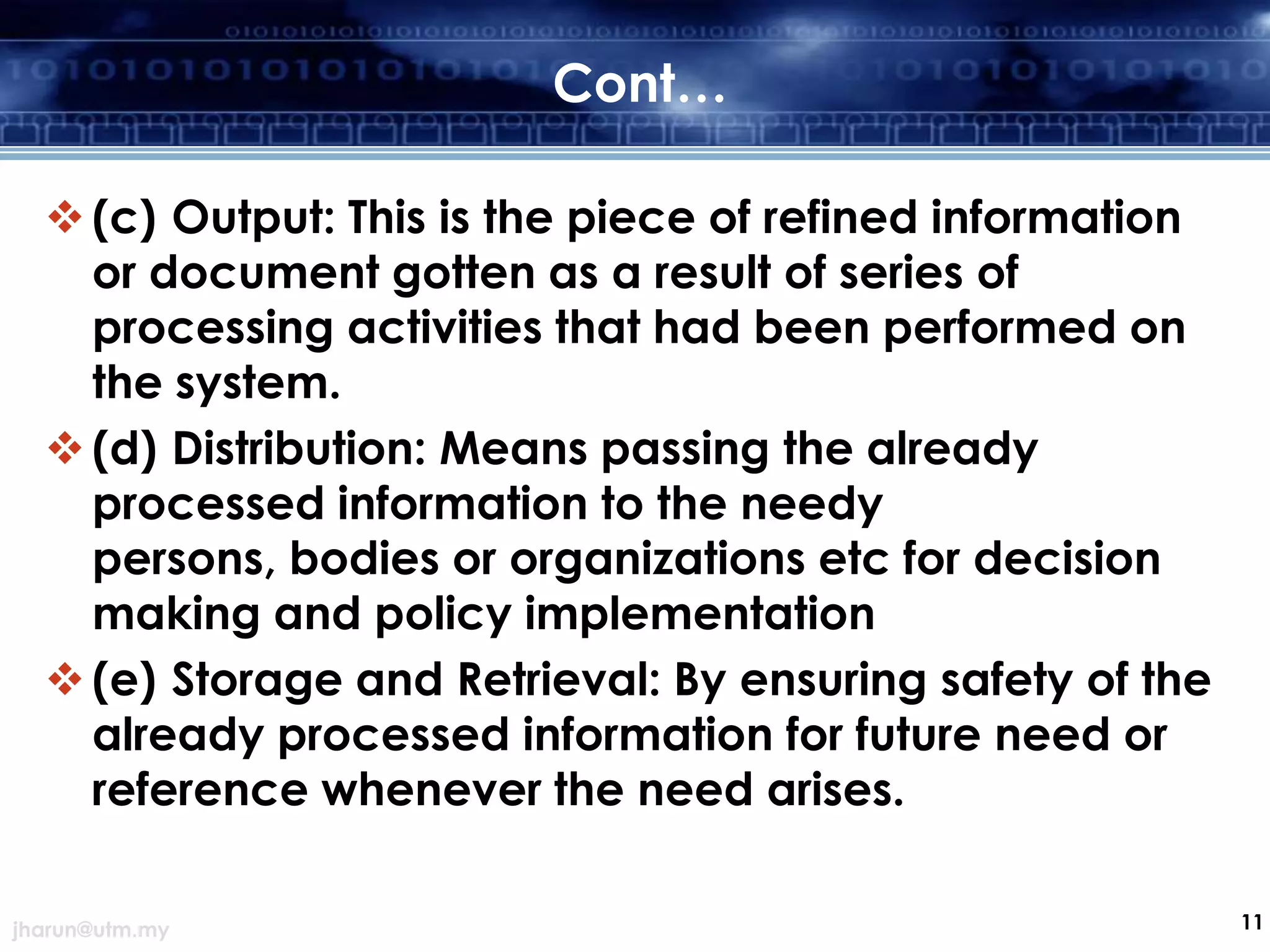 Cont…
 (c) Output: This is the piece of refined information
or document gotten as a result of series of
processing activities that had been performed on
the system.
 (d) Distribution: Means passing the already
processed information to the needy
persons, bodies or organizations etc for decision
making and policy implementation
 (e) Storage and Retrieval: By ensuring safety of the
already processed information for future need or
reference whenever the need arises.
jharun@utm.my

11

 