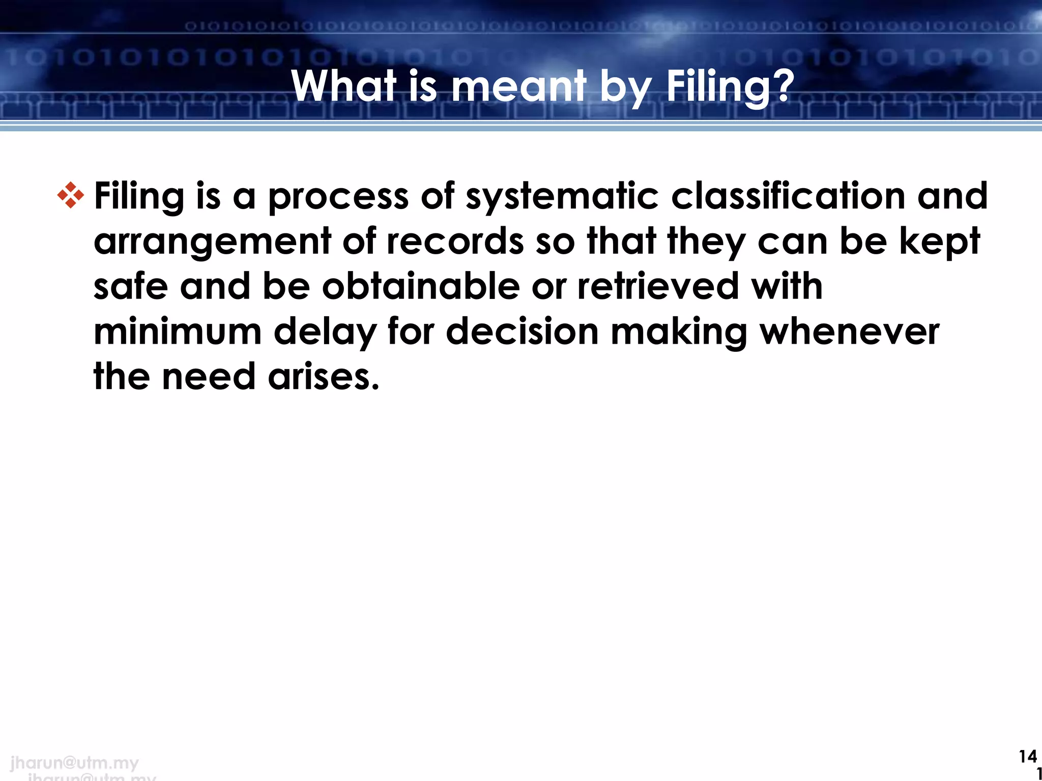 What is meant by Filing?
 Filing is a process of systematic classification and
arrangement of records so that they can be kept
safe and be obtainable or retrieved with
minimum delay for decision making whenever
the need arises.

jharun@utm.my

14
1

 