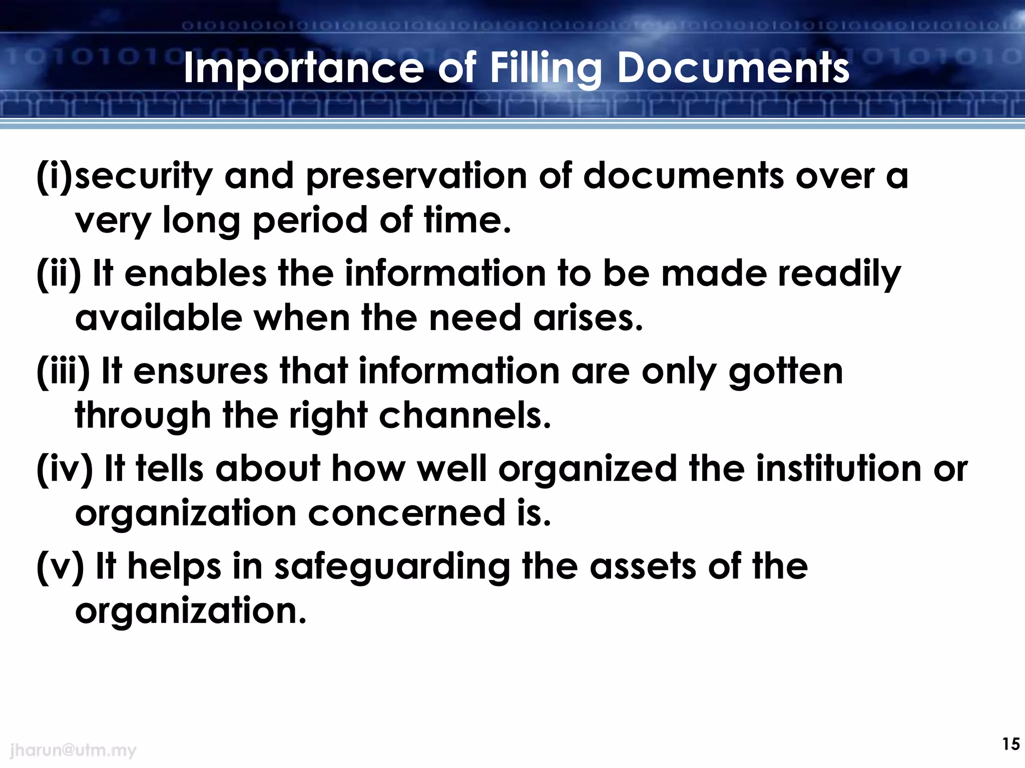 Importance of Filling Documents
(i)security and preservation of documents over a
very long period of time.
(ii) It enables the information to be made readily
available when the need arises.
(iii) It ensures that information are only gotten
through the right channels.
(iv) It tells about how well organized the institution or
organization concerned is.
(v) It helps in safeguarding the assets of the
organization.

jharun@utm.my

15

 