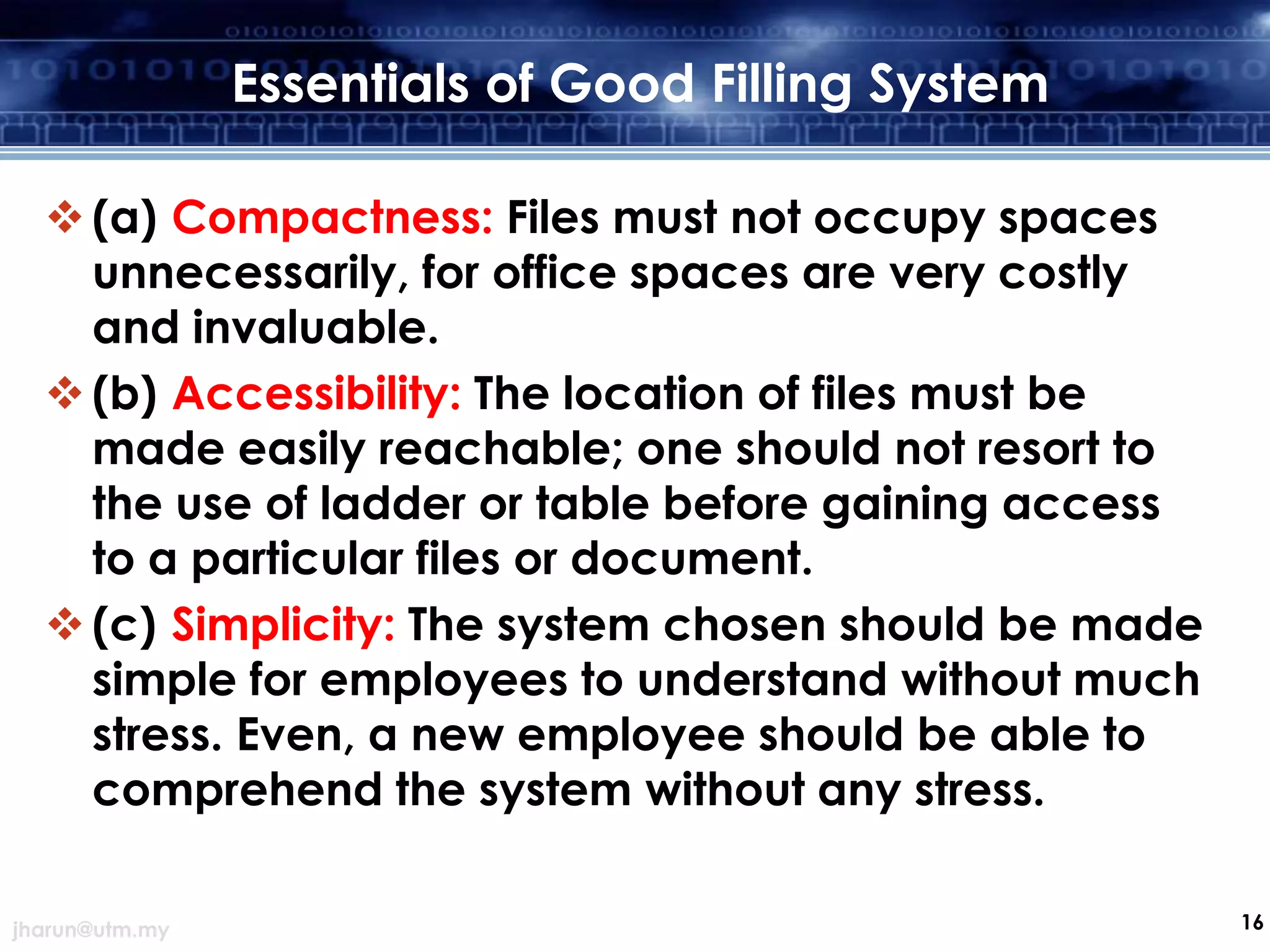 Essentials of Good Filling System
 (a) Compactness: Files must not occupy spaces
unnecessarily, for office spaces are very costly
and invaluable.
 (b) Accessibility: The location of files must be
made easily reachable; one should not resort to
the use of ladder or table before gaining access
to a particular files or document.
 (c) Simplicity: The system chosen should be made
simple for employees to understand without much
stress. Even, a new employee should be able to
comprehend the system without any stress.
jharun@utm.my

16

 