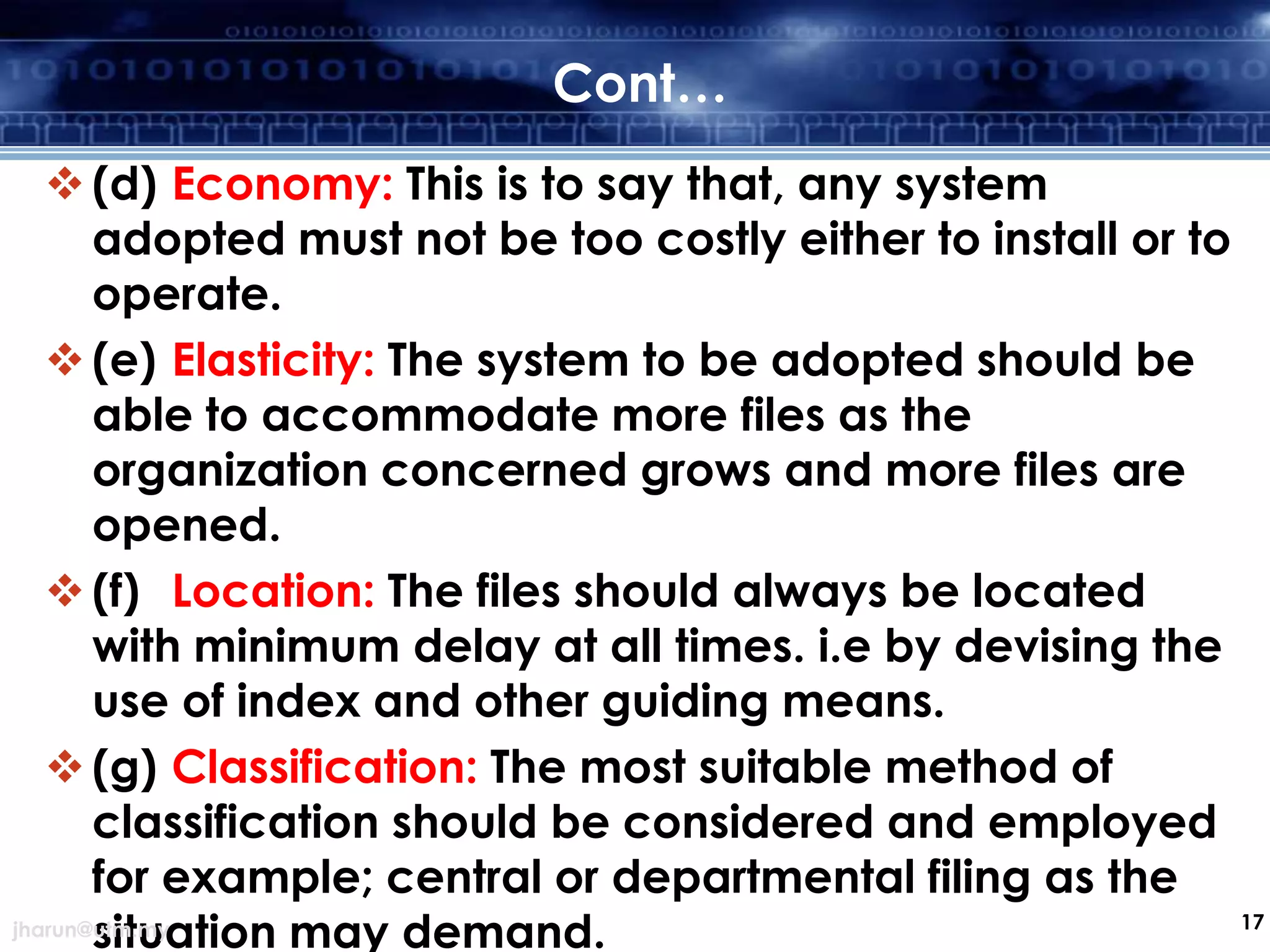 Cont…
 (d) Economy: This is to say that, any system
adopted must not be too costly either to install or to
operate.
 (e) Elasticity: The system to be adopted should be
able to accommodate more files as the
organization concerned grows and more files are
opened.
 (f) Location: The files should always be located
with minimum delay at all times. i.e by devising the
use of index and other guiding means.
 (g) Classification: The most suitable method of
classification should be considered and employed
for example; central or departmental filing as the
17
jharun@utm.my
situation may demand.

 
