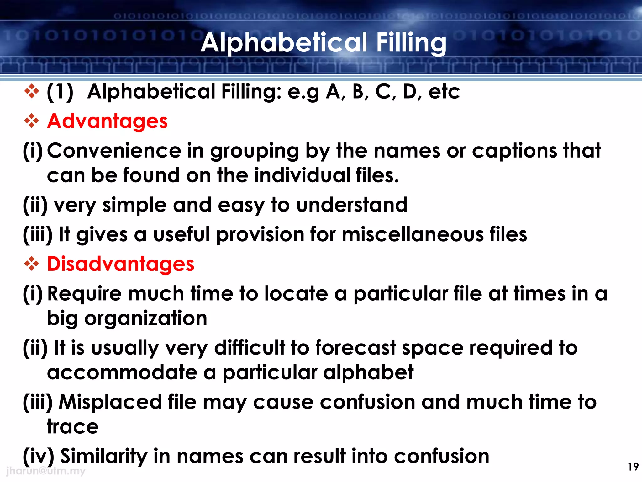 Alphabetical Filling
 (1) Alphabetical Filling: e.g A, B, C, D, etc
 Advantages
(i) Convenience in grouping by the names or captions that
can be found on the individual files.
(ii) very simple and easy to understand
(iii) It gives a useful provision for miscellaneous files
 Disadvantages
(i) Require much time to locate a particular file at times in a
big organization
(ii) It is usually very difficult to forecast space required to
accommodate a particular alphabet
(iii) Misplaced file may cause confusion and much time to
trace
(iv) Similarity in names can result into confusion

jharun@utm.my

19

 