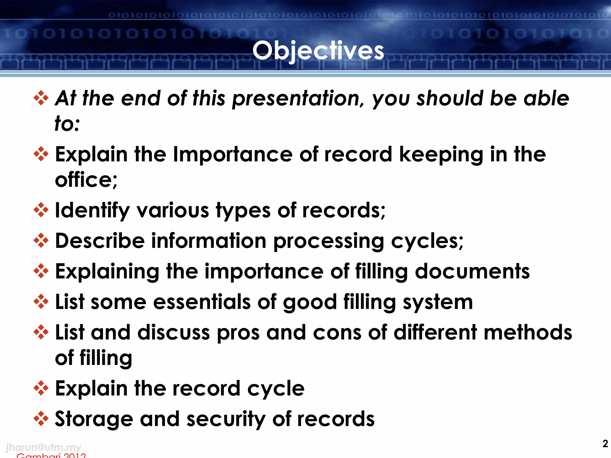 Objectives
 At the end of this presentation, you should be able
to:
 Explain the Importance of record keeping in the
office;
 Identify various types of records;
 Describe information processing cycles;
 Explaining the importance of filling documents
 List some essentials of good filling system
 List and discuss pros and cons of different methods
of filling
 Explain the record cycle
 Storage and security of records
jharun@utm.my

2

 