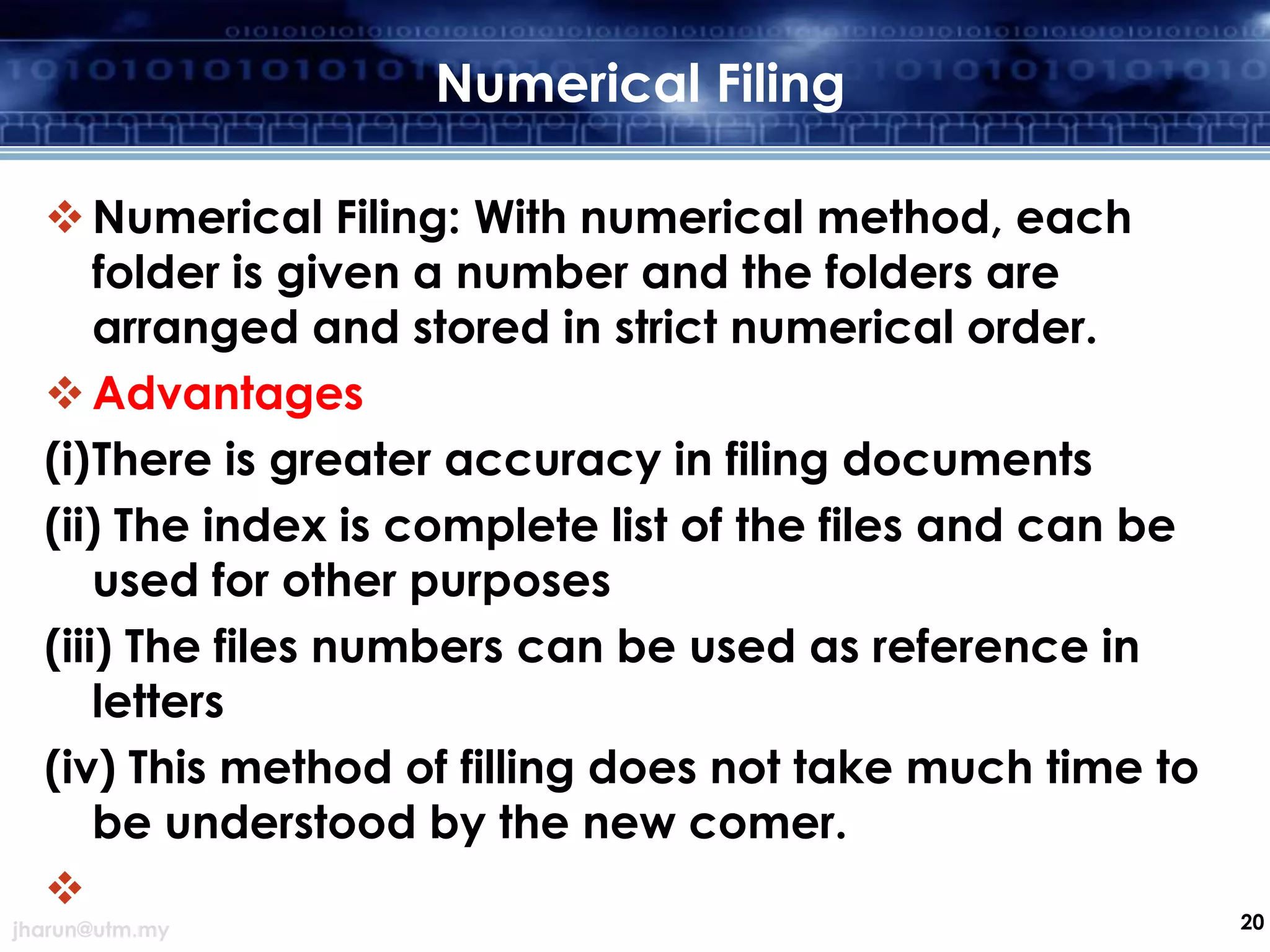 Numerical Filing
 Numerical Filing: With numerical method, each
folder is given a number and the folders are
arranged and stored in strict numerical order.
 Advantages
(i)There is greater accuracy in filing documents
(ii) The index is complete list of the files and can be
used for other purposes
(iii) The files numbers can be used as reference in
letters
(iv) This method of filling does not take much time to
be understood by the new comer.

jharun@utm.my

20

 