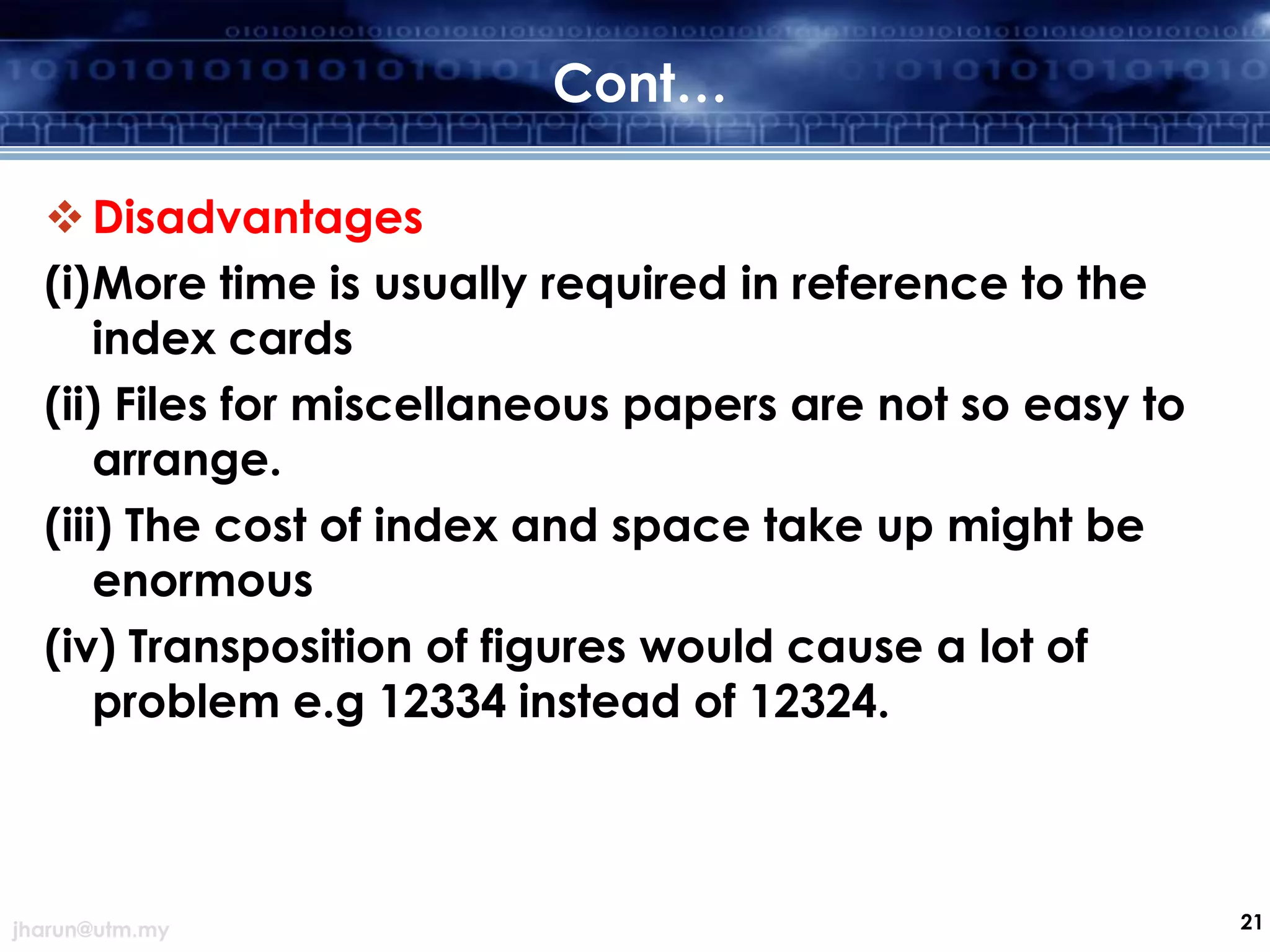 Cont…
 Disadvantages
(i)More time is usually required in reference to the
index cards
(ii) Files for miscellaneous papers are not so easy to
arrange.
(iii) The cost of index and space take up might be
enormous
(iv) Transposition of figures would cause a lot of
problem e.g 12334 instead of 12324.

jharun@utm.my

21

 