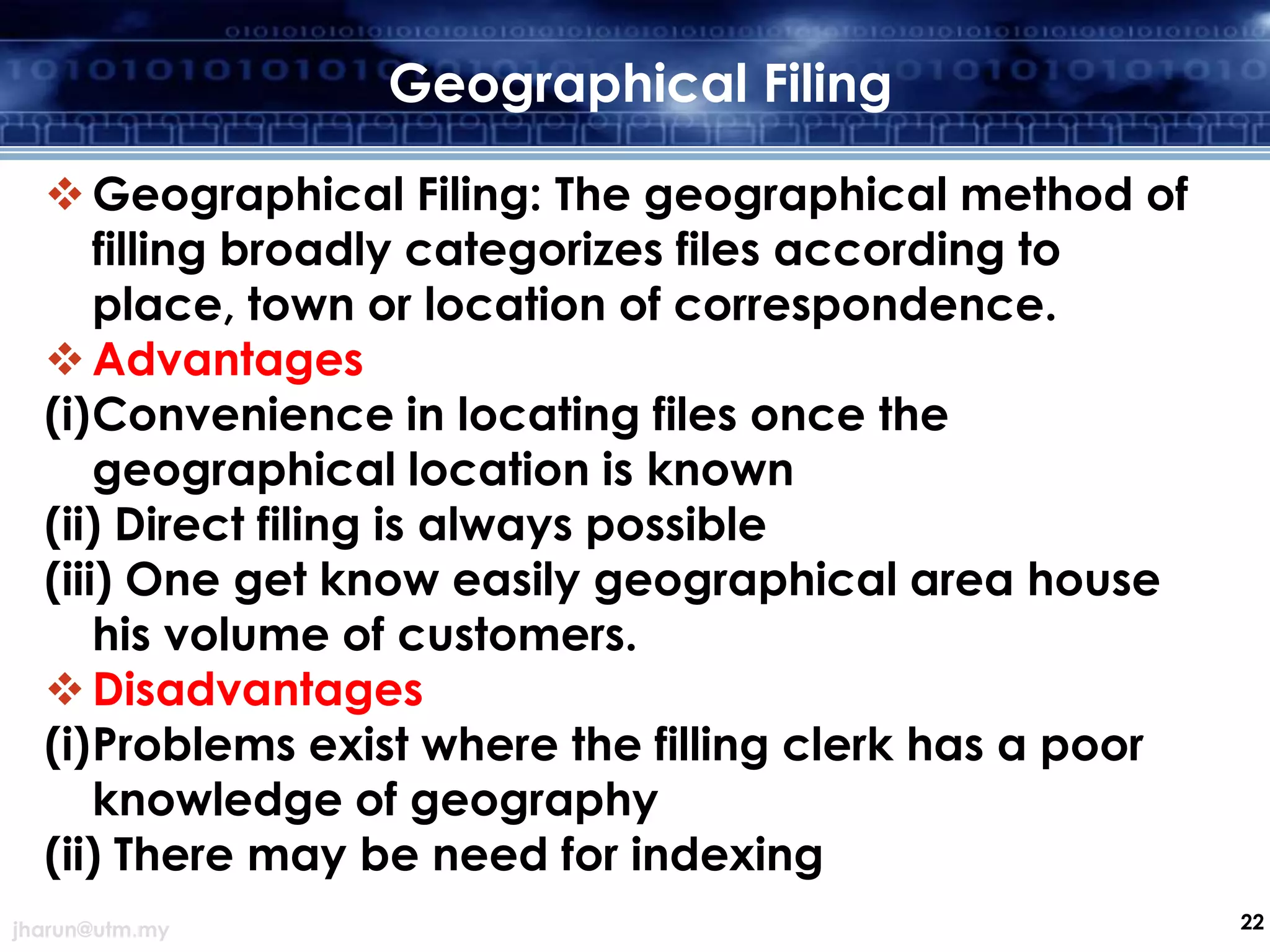 Geographical Filing
 Geographical Filing: The geographical method of
filling broadly categorizes files according to
place, town or location of correspondence.
 Advantages
(i)Convenience in locating files once the
geographical location is known
(ii) Direct filing is always possible
(iii) One get know easily geographical area house
his volume of customers.
 Disadvantages
(i)Problems exist where the filling clerk has a poor
knowledge of geography
(ii) There may be need for indexing
jharun@utm.my

22

 