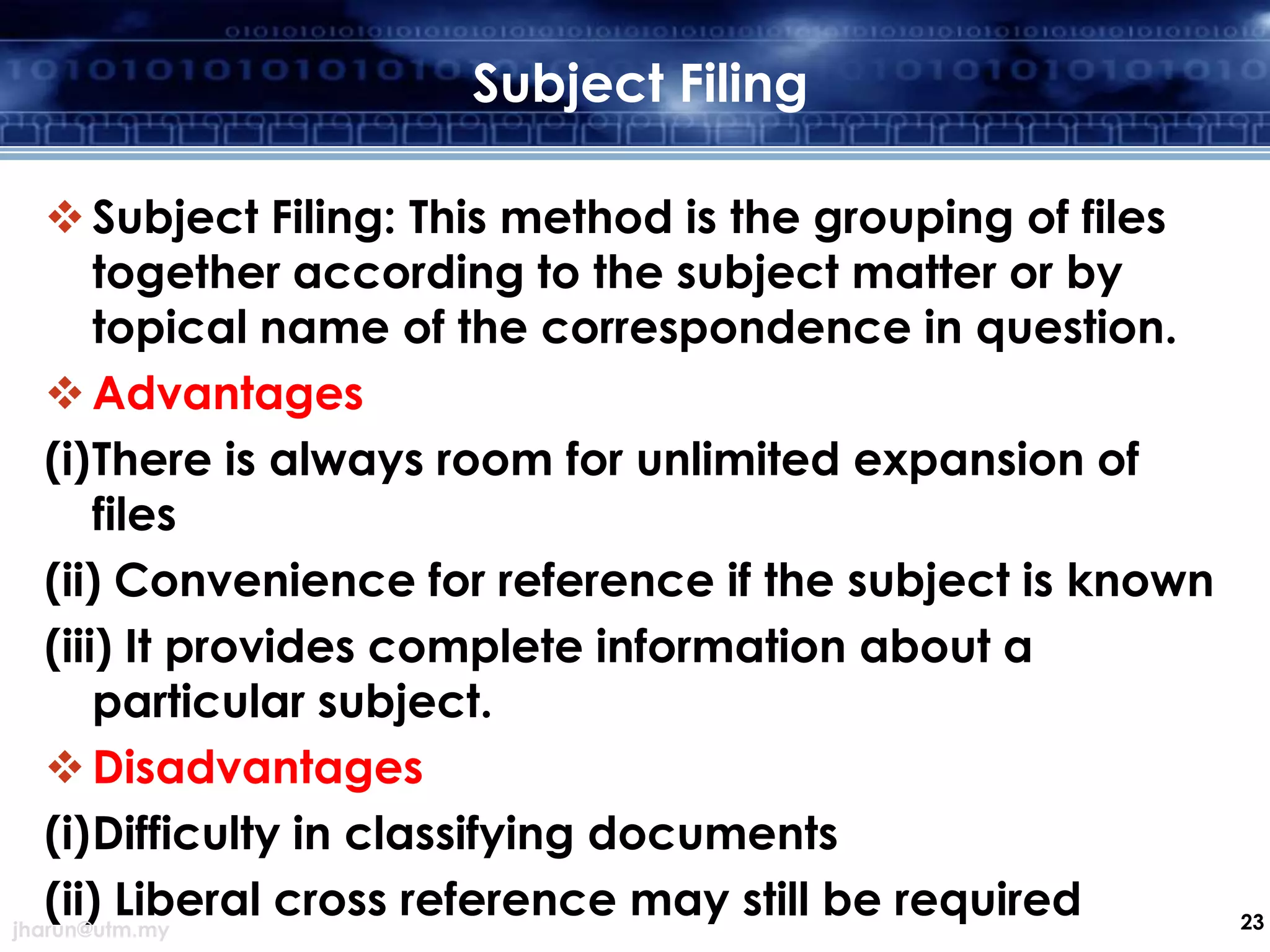 Subject Filing
 Subject Filing: This method is the grouping of files
together according to the subject matter or by
topical name of the correspondence in question.
 Advantages
(i)There is always room for unlimited expansion of
files
(ii) Convenience for reference if the subject is known
(iii) It provides complete information about a
particular subject.
 Disadvantages
(i)Difficulty in classifying documents
(ii) Liberal cross reference may still be required
jharun@utm.my

23

 