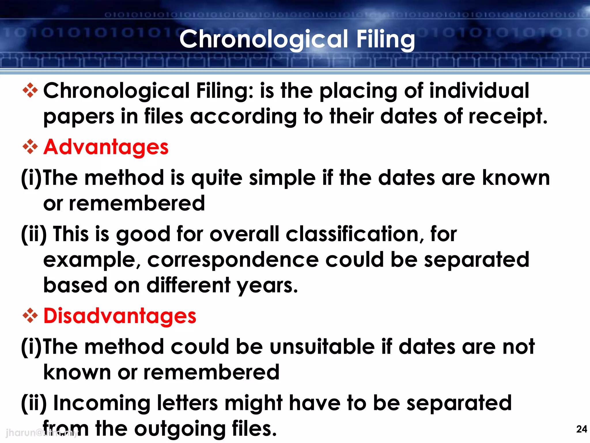 Chronological Filing
 Chronological Filing: is the placing of individual
papers in files according to their dates of receipt.
 Advantages
(i)The method is quite simple if the dates are known
or remembered
(ii) This is good for overall classification, for
example, correspondence could be separated
based on different years.
 Disadvantages
(i)The method could be unsuitable if dates are not
known or remembered
(ii) Incoming letters might have to be separated
from the outgoing files.
jharun@utm.my

24

 