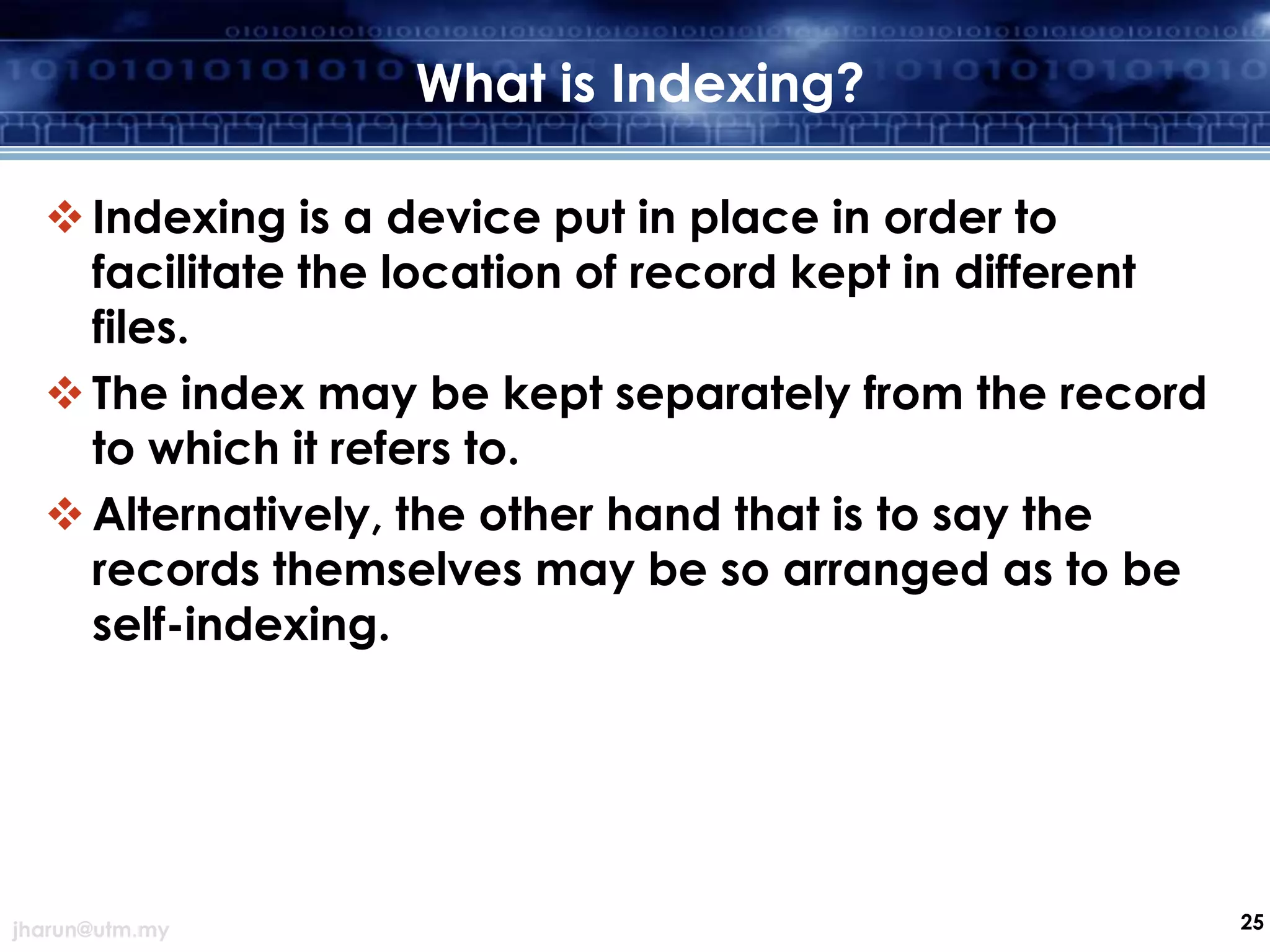 What is Indexing?
 Indexing is a device put in place in order to
facilitate the location of record kept in different
files.
 The index may be kept separately from the record
to which it refers to.
 Alternatively, the other hand that is to say the
records themselves may be so arranged as to be
self-indexing.

jharun@utm.my

25

 