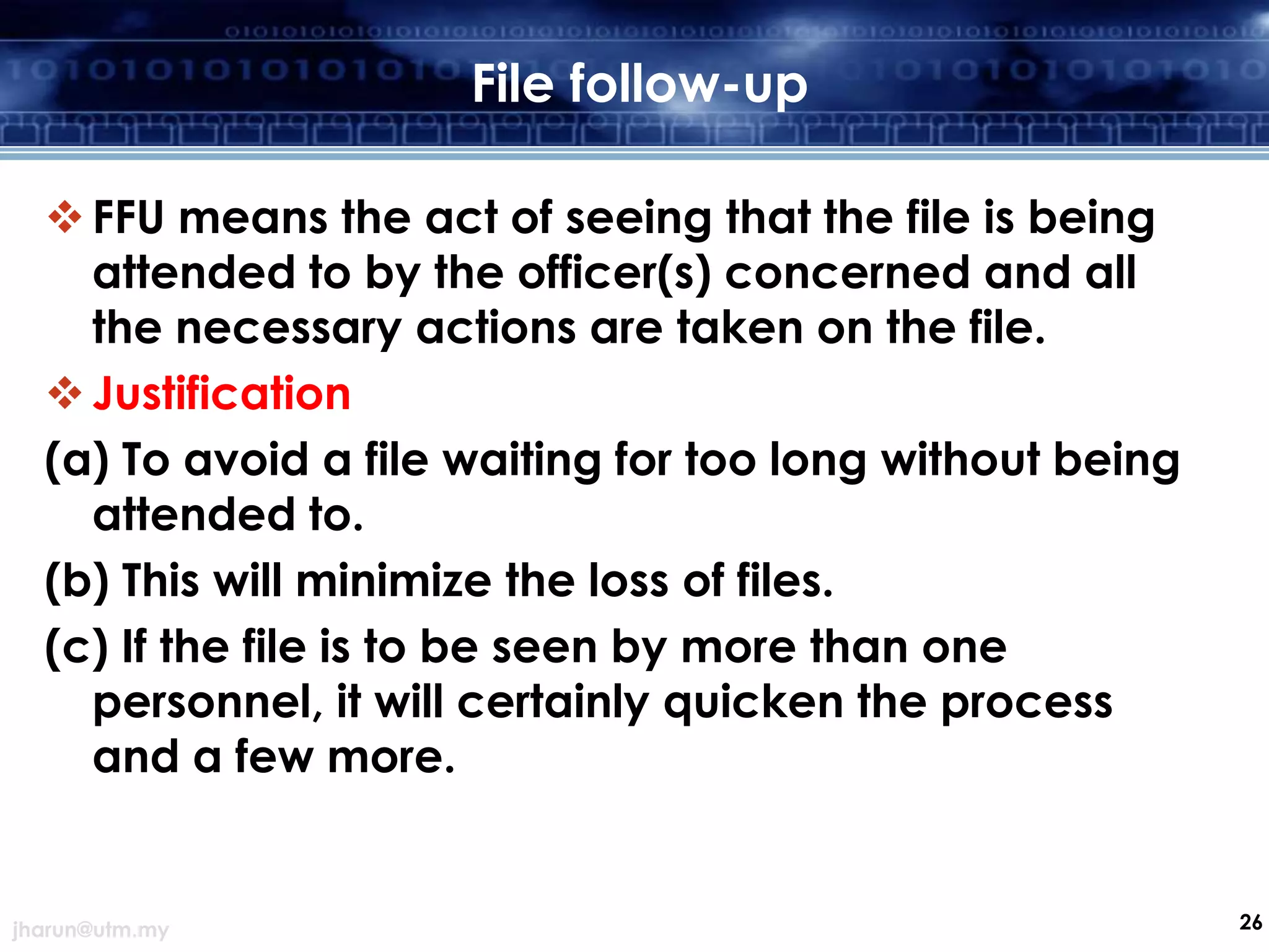 File follow-up
 FFU means the act of seeing that the file is being
attended to by the officer(s) concerned and all
the necessary actions are taken on the file.
 Justification
(a) To avoid a file waiting for too long without being
attended to.
(b) This will minimize the loss of files.
(c) If the file is to be seen by more than one
personnel, it will certainly quicken the process
and a few more.

jharun@utm.my

26

 