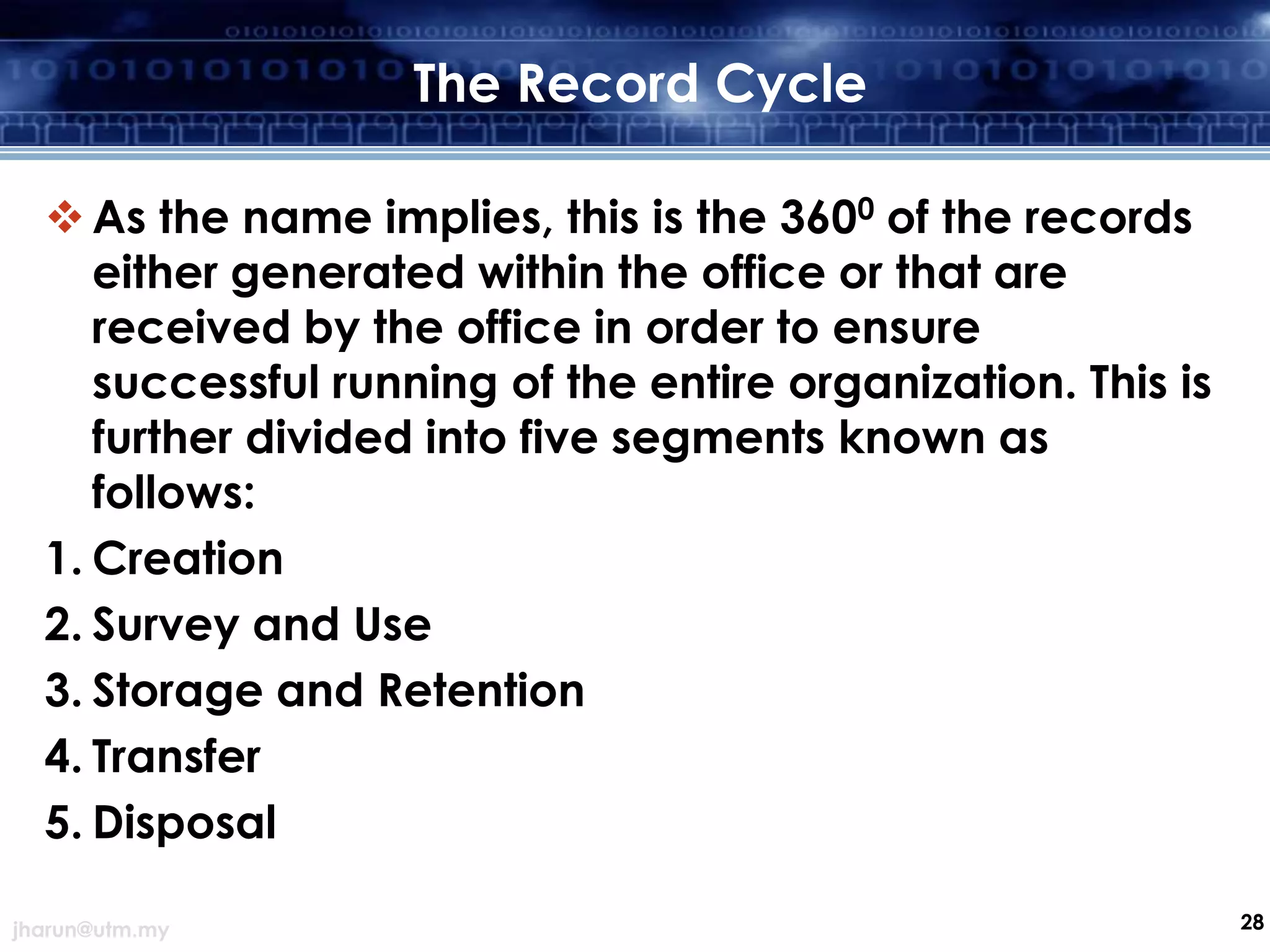 The Record Cycle
 As the name implies, this is the 3600 of the records
either generated within the office or that are
received by the office in order to ensure
successful running of the entire organization. This is
further divided into five segments known as
follows:
1. Creation
2. Survey and Use
3. Storage and Retention
4. Transfer
5. Disposal
jharun@utm.my

28

 
