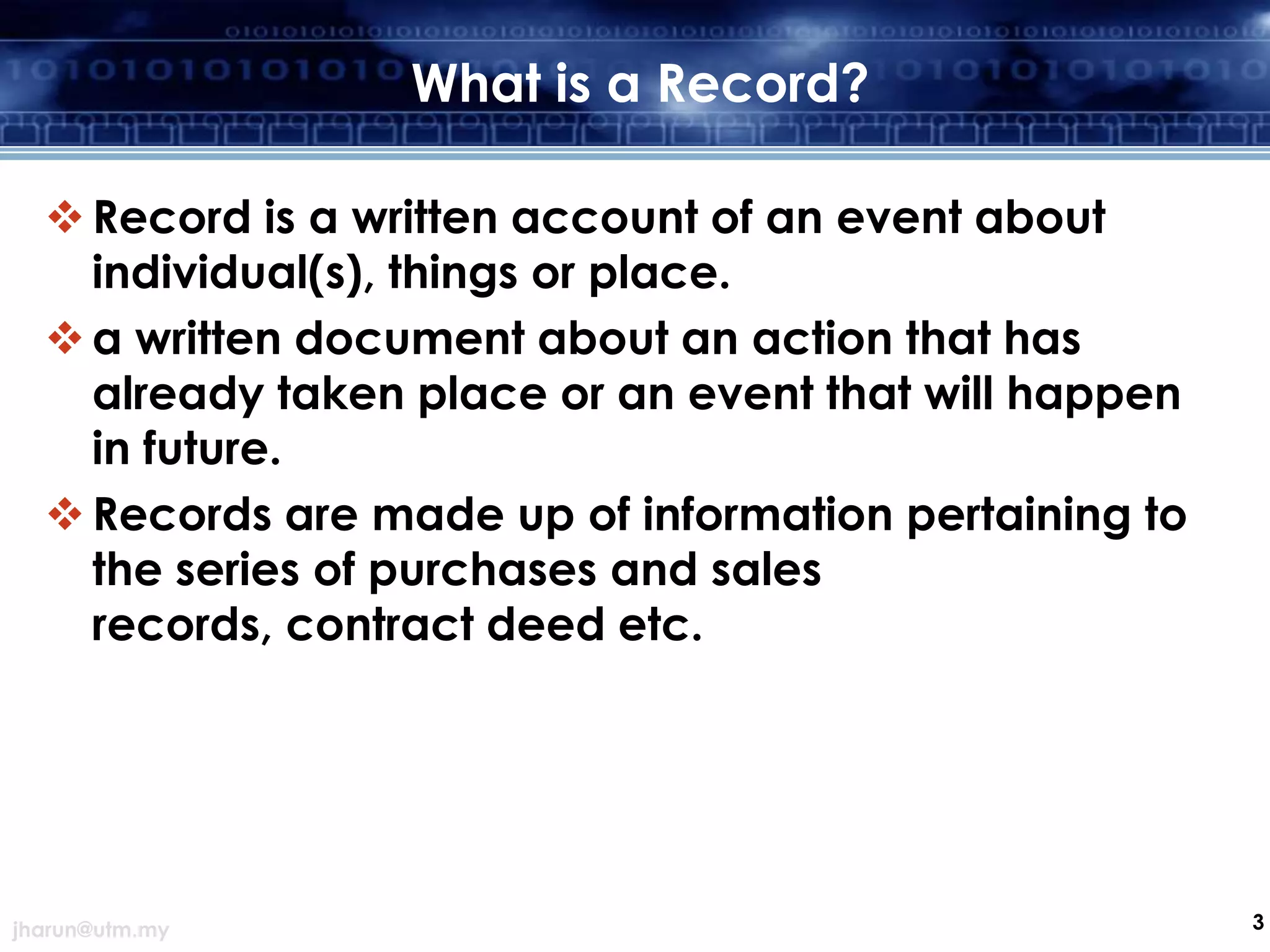 What is a Record?
 Record is a written account of an event about
individual(s), things or place.
 a written document about an action that has
already taken place or an event that will happen
in future.
 Records are made up of information pertaining to
the series of purchases and sales
records, contract deed etc.

jharun@utm.my

3

 