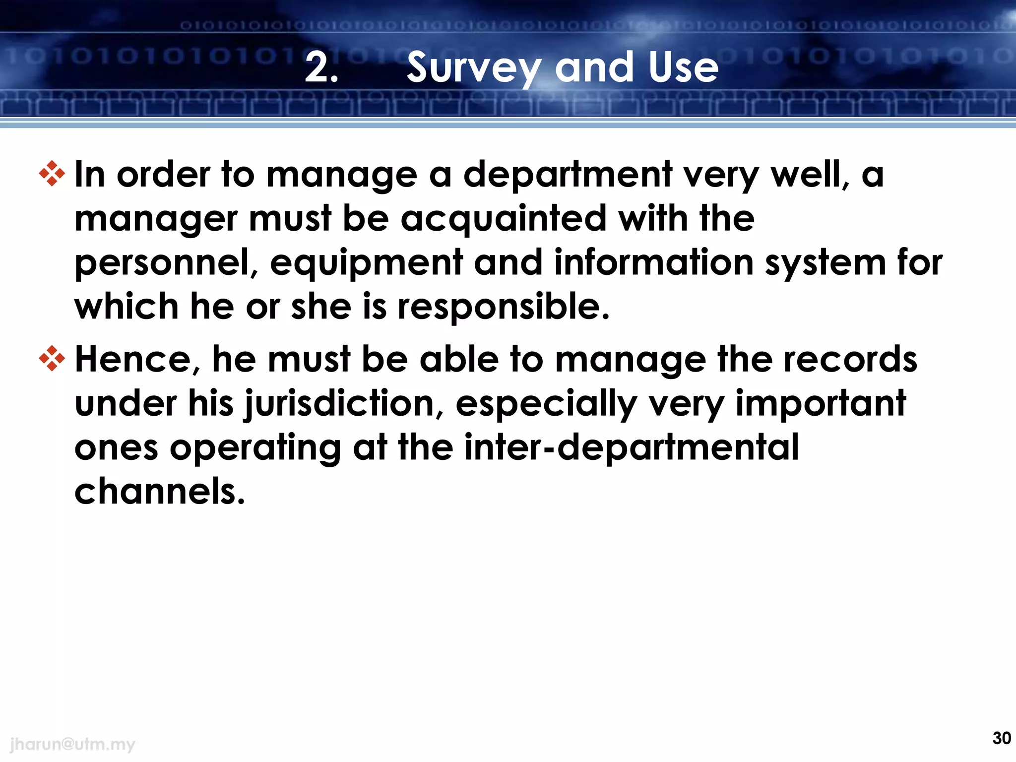 2.

Survey and Use

 In order to manage a department very well, a
manager must be acquainted with the
personnel, equipment and information system for
which he or she is responsible.
 Hence, he must be able to manage the records
under his jurisdiction, especially very important
ones operating at the inter-departmental
channels.

jharun@utm.my

30

 