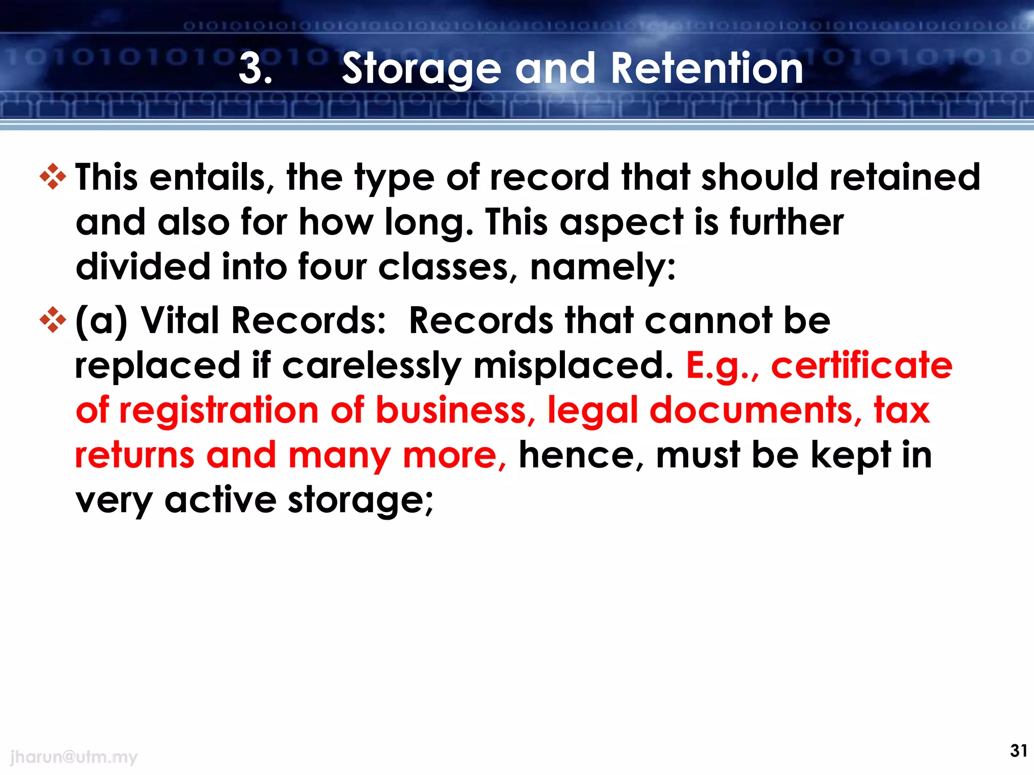 3.

Storage and Retention

 This entails, the type of record that should retained
and also for how long. This aspect is further
divided into four classes, namely:
 (a) Vital Records: Records that cannot be
replaced if carelessly misplaced. E.g., certificate
of registration of business, legal documents, tax
returns and many more, hence, must be kept in
very active storage;

jharun@utm.my

31

 