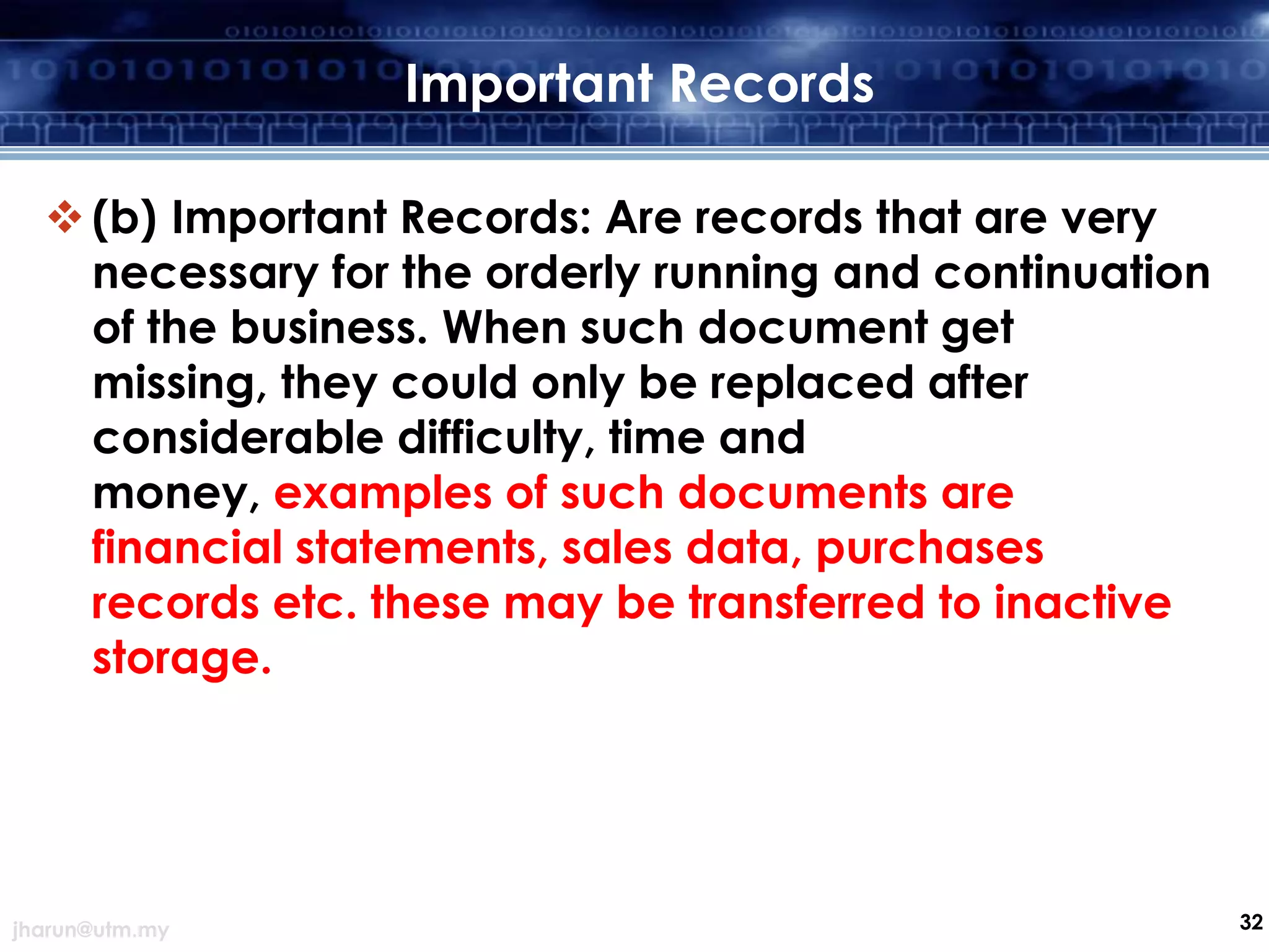 Important Records
 (b) Important Records: Are records that are very
necessary for the orderly running and continuation
of the business. When such document get
missing, they could only be replaced after
considerable difficulty, time and
money, examples of such documents are
financial statements, sales data, purchases
records etc. these may be transferred to inactive
storage.

jharun@utm.my

32

 