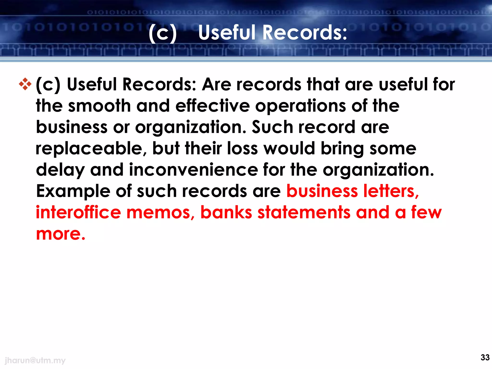 (c)

Useful Records:

 (c) Useful Records: Are records that are useful for
the smooth and effective operations of the
business or organization. Such record are
replaceable, but their loss would bring some
delay and inconvenience for the organization.
Example of such records are business letters,
interoffice memos, banks statements and a few
more.

jharun@utm.my

33

 