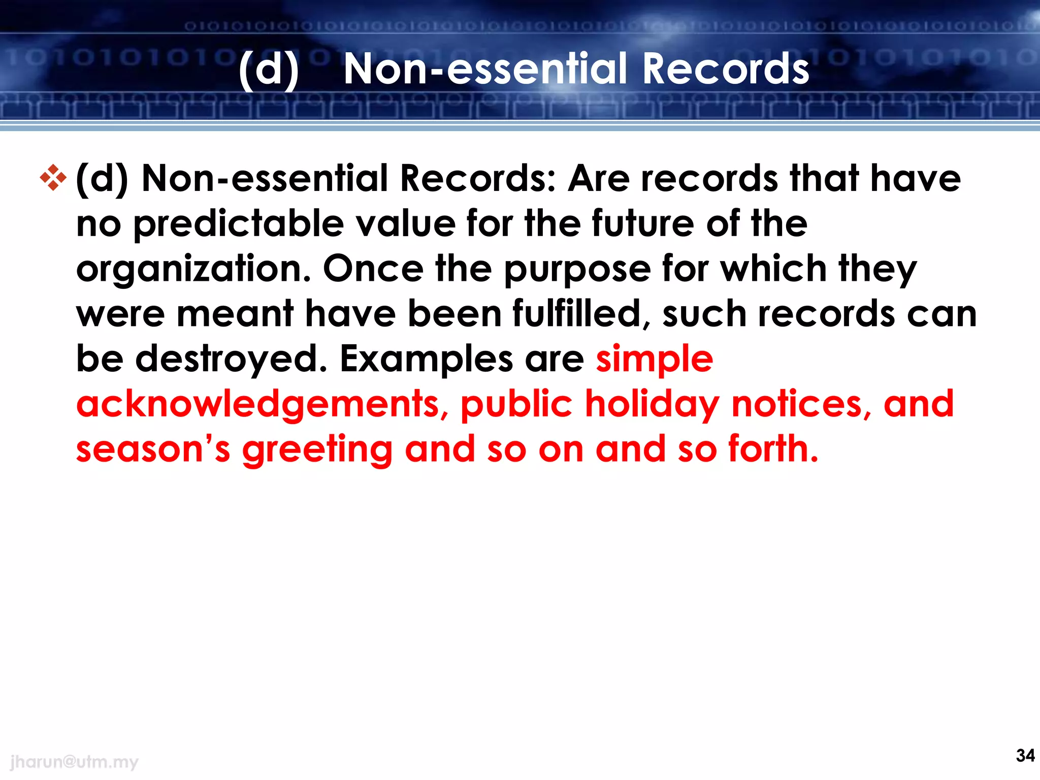 (d) Non-essential Records
 (d) Non-essential Records: Are records that have
no predictable value for the future of the
organization. Once the purpose for which they
were meant have been fulfilled, such records can
be destroyed. Examples are simple
acknowledgements, public holiday notices, and
season’s greeting and so on and so forth.

jharun@utm.my

34

 