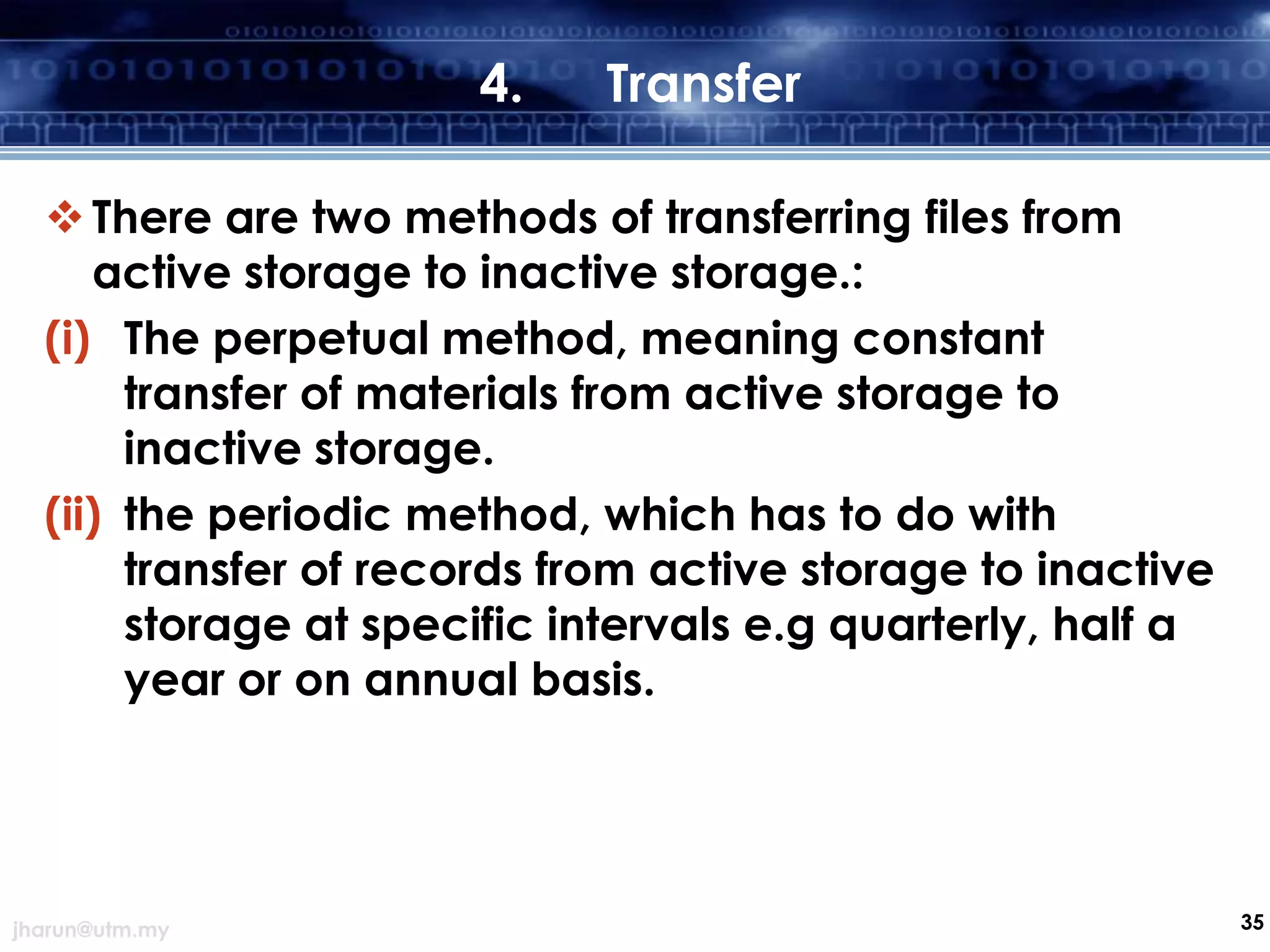 4.

Transfer

 There are two methods of transferring files from
active storage to inactive storage.:
(i) The perpetual method, meaning constant
transfer of materials from active storage to
inactive storage.
(ii) the periodic method, which has to do with
transfer of records from active storage to inactive
storage at specific intervals e.g quarterly, half a
year or on annual basis.

jharun@utm.my

35

 