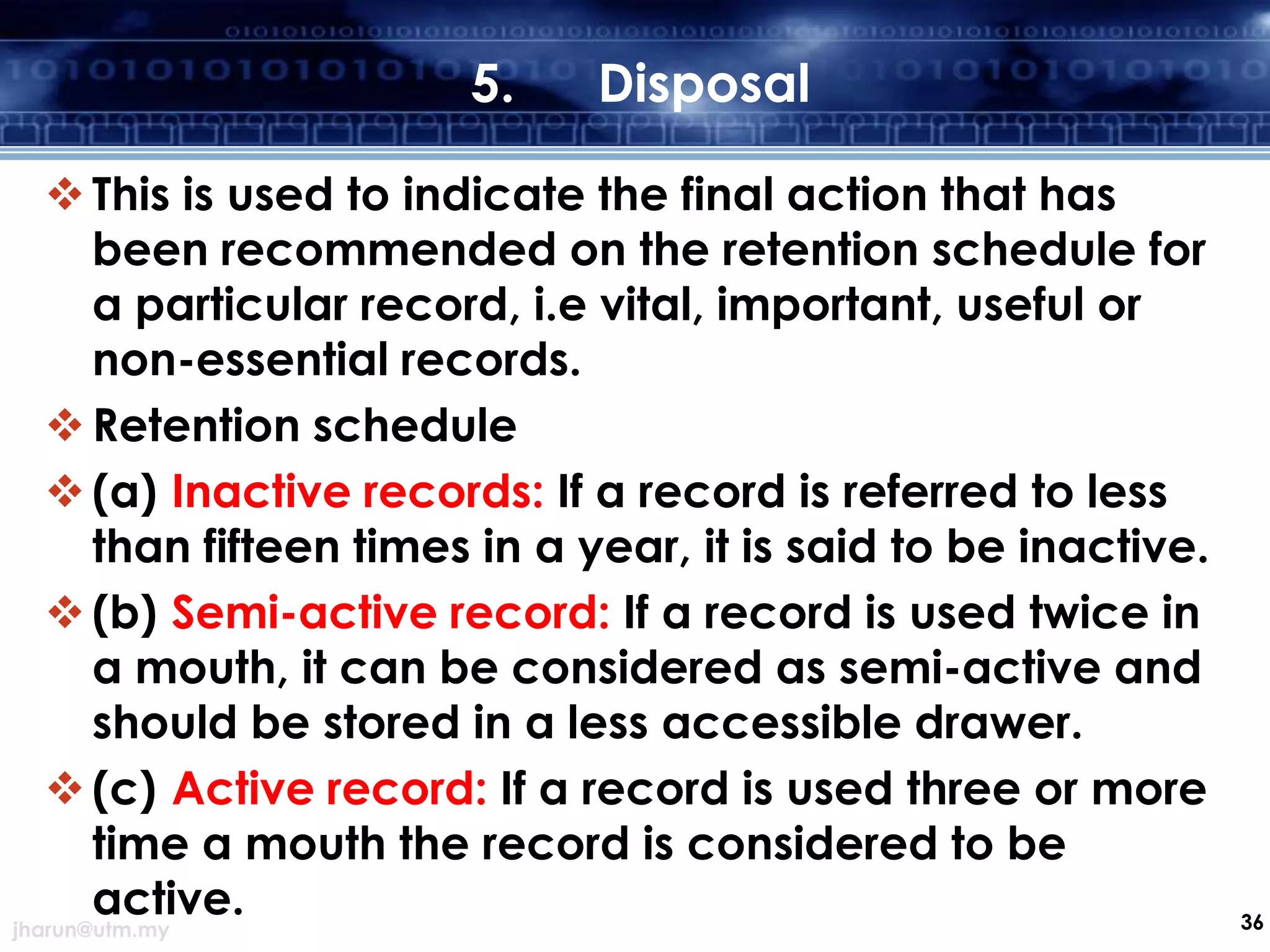 5.

Disposal

 This is used to indicate the final action that has
been recommended on the retention schedule for
a particular record, i.e vital, important, useful or
non-essential records.
 Retention schedule
 (a) Inactive records: If a record is referred to less
than fifteen times in a year, it is said to be inactive.
 (b) Semi-active record: If a record is used twice in
a mouth, it can be considered as semi-active and
should be stored in a less accessible drawer.
 (c) Active record: If a record is used three or more
time a mouth the record is considered to be
active.
jharun@utm.my

36

 