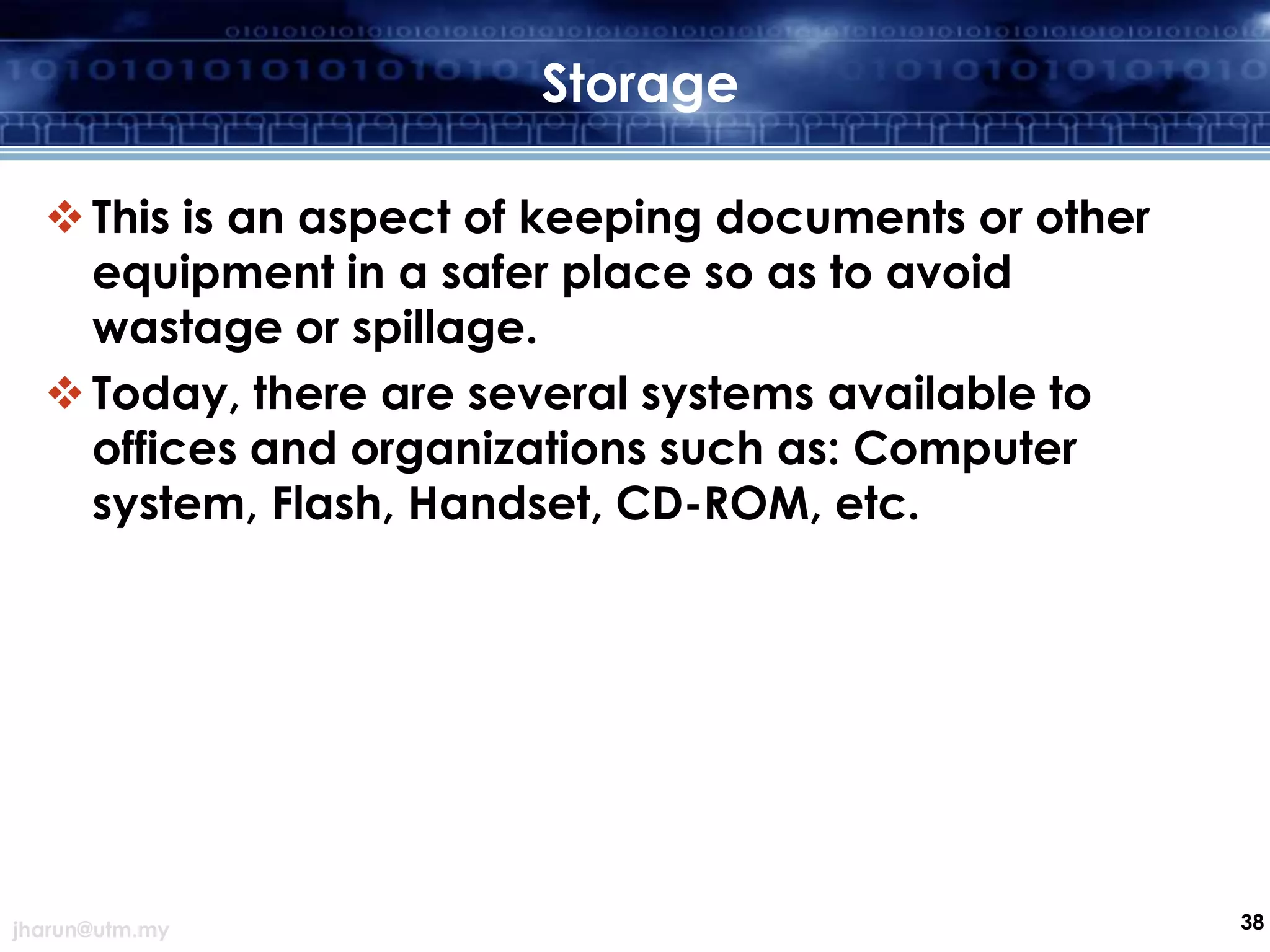 Storage
 This is an aspect of keeping documents or other
equipment in a safer place so as to avoid
wastage or spillage.
 Today, there are several systems available to
offices and organizations such as: Computer
system, Flash, Handset, CD-ROM, etc.

jharun@utm.my

38

 