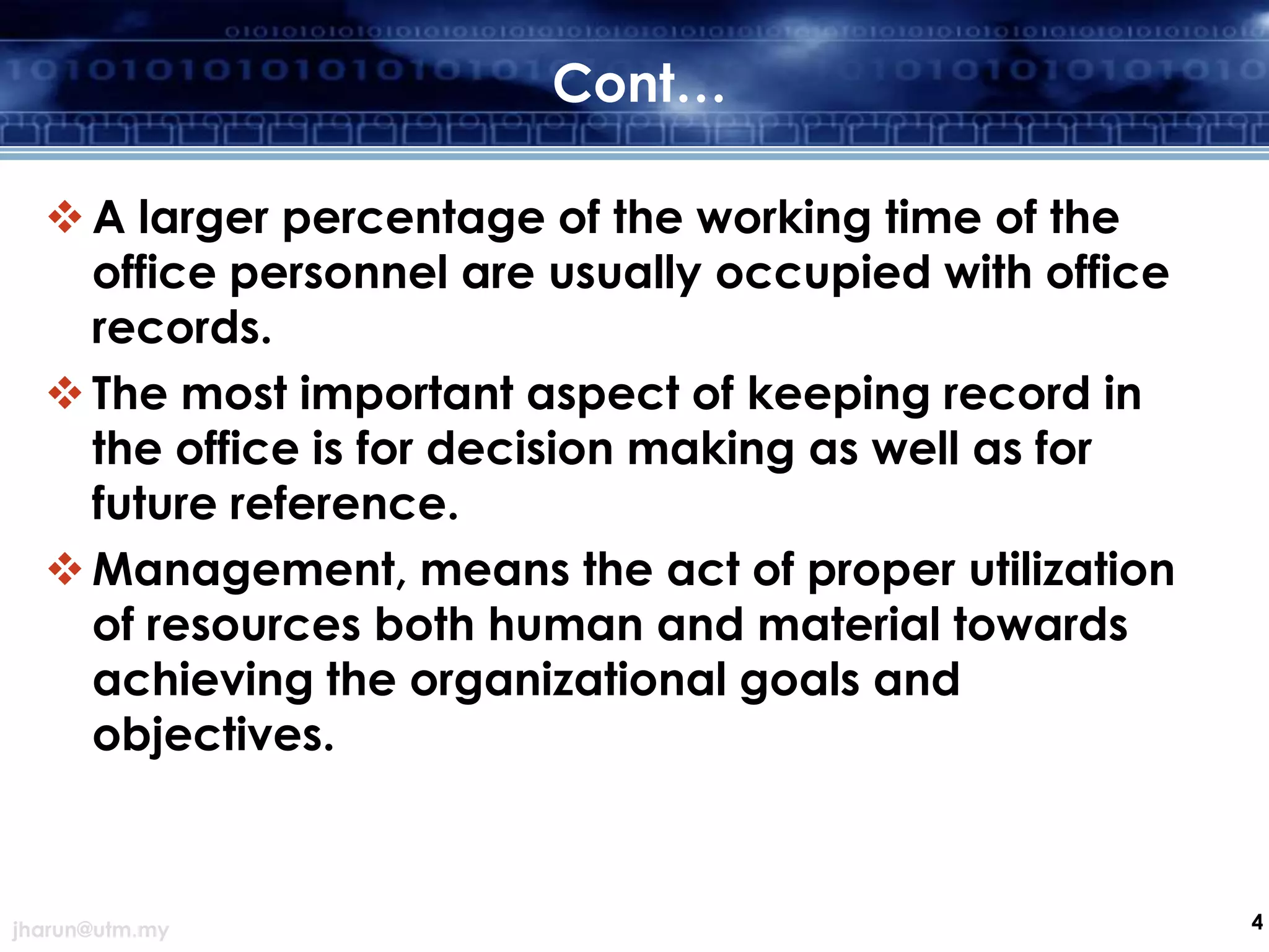 Cont…
 A larger percentage of the working time of the
office personnel are usually occupied with office
records.
 The most important aspect of keeping record in
the office is for decision making as well as for
future reference.
 Management, means the act of proper utilization
of resources both human and material towards
achieving the organizational goals and
objectives.

jharun@utm.my

4

 