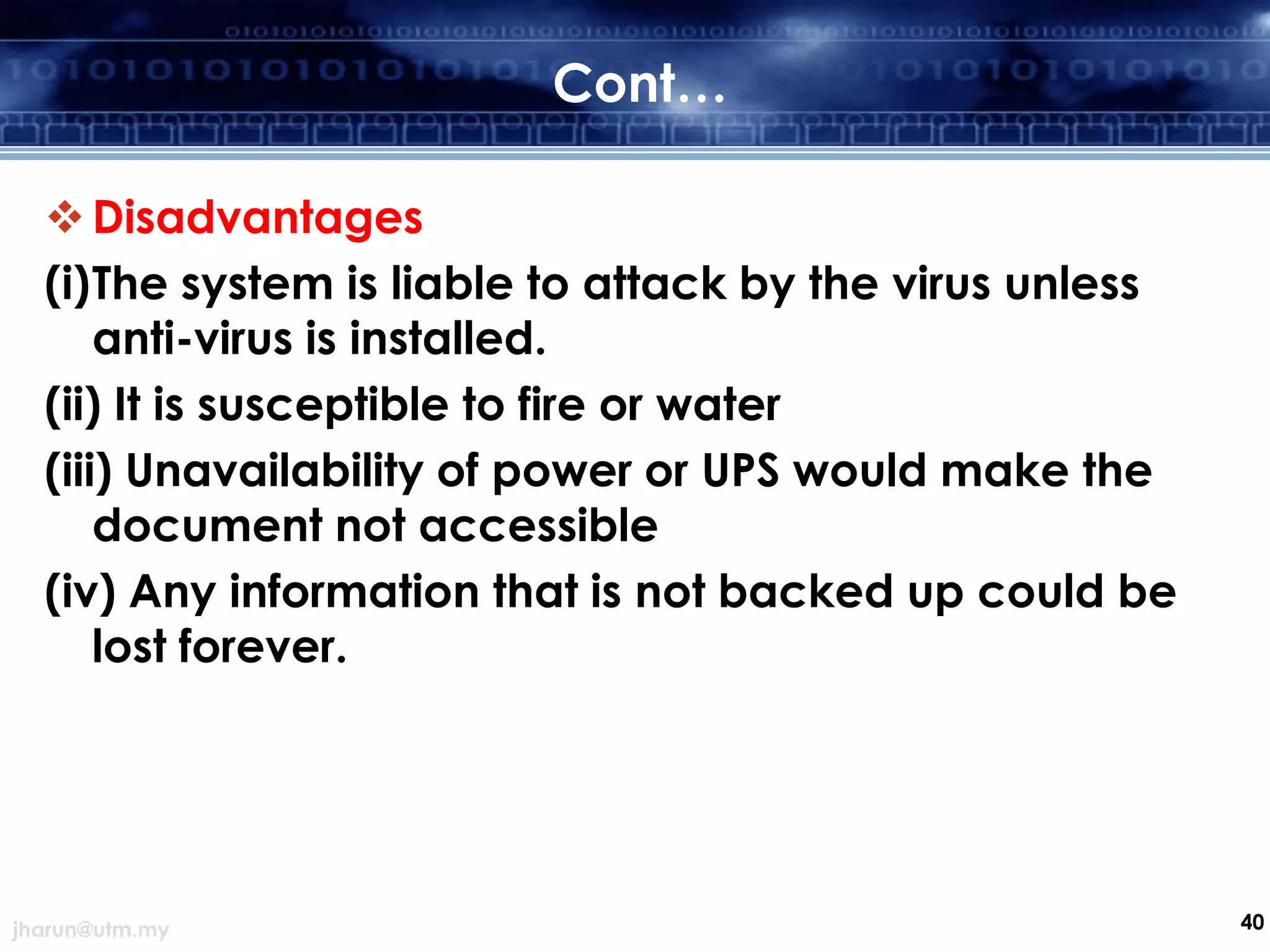Cont…
 Disadvantages
(i)The system is liable to attack by the virus unless
anti-virus is installed.
(ii) It is susceptible to fire or water
(iii) Unavailability of power or UPS would make the
document not accessible
(iv) Any information that is not backed up could be
lost forever.

jharun@utm.my

40

 
