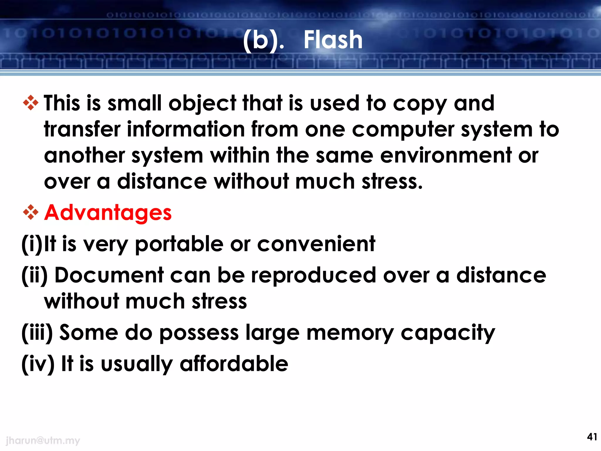 (b). Flash
 This is small object that is used to copy and
transfer information from one computer system to
another system within the same environment or
over a distance without much stress.
 Advantages
(i)It is very portable or convenient
(ii) Document can be reproduced over a distance
without much stress
(iii) Some do possess large memory capacity
(iv) It is usually affordable

jharun@utm.my

41

 