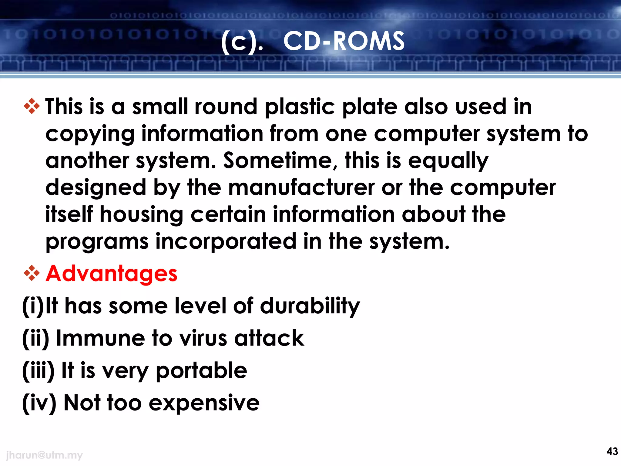 (c). CD-ROMS
 This is a small round plastic plate also used in
copying information from one computer system to
another system. Sometime, this is equally
designed by the manufacturer or the computer
itself housing certain information about the
programs incorporated in the system.
 Advantages
(i)It has some level of durability
(ii) Immune to virus attack
(iii) It is very portable
(iv) Not too expensive
jharun@utm.my

43

 