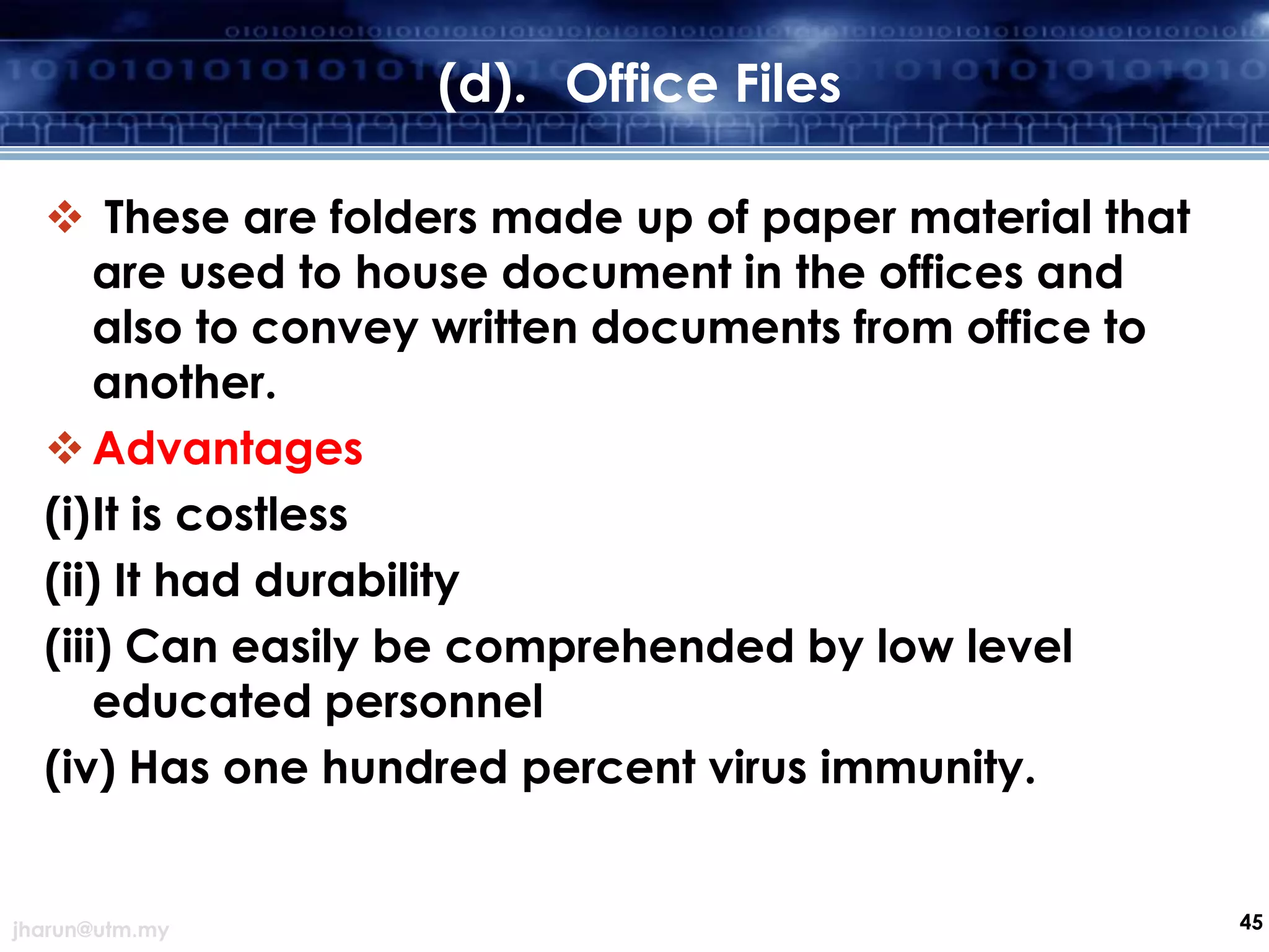 (d). Office Files
 These are folders made up of paper material that
are used to house document in the offices and
also to convey written documents from office to
another.
 Advantages
(i)It is costless
(ii) It had durability
(iii) Can easily be comprehended by low level
educated personnel
(iv) Has one hundred percent virus immunity.

jharun@utm.my

45

 