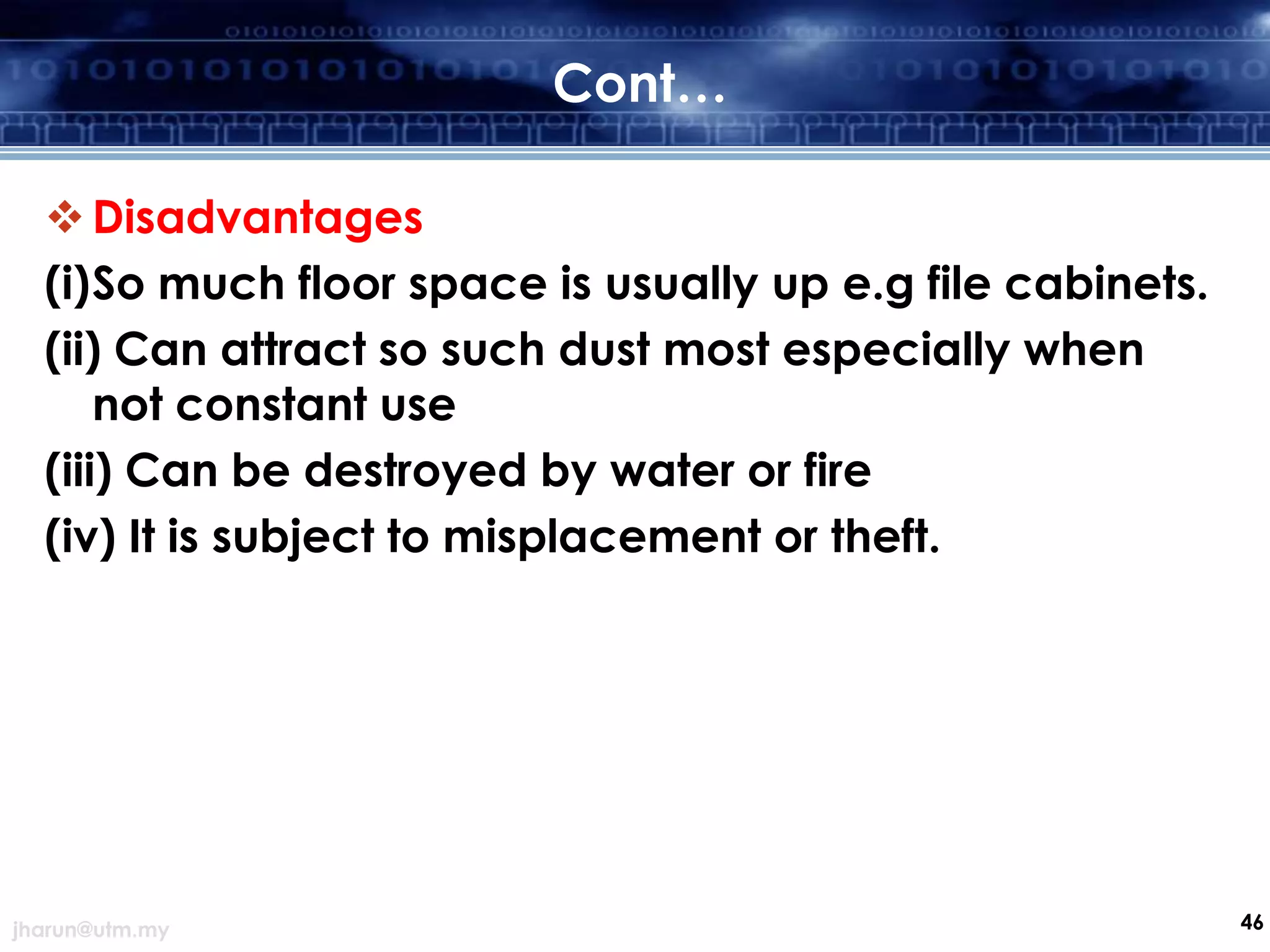 Cont…
 Disadvantages
(i)So much floor space is usually up e.g file cabinets.
(ii) Can attract so such dust most especially when
not constant use
(iii) Can be destroyed by water or fire
(iv) It is subject to misplacement or theft.

jharun@utm.my

46

 