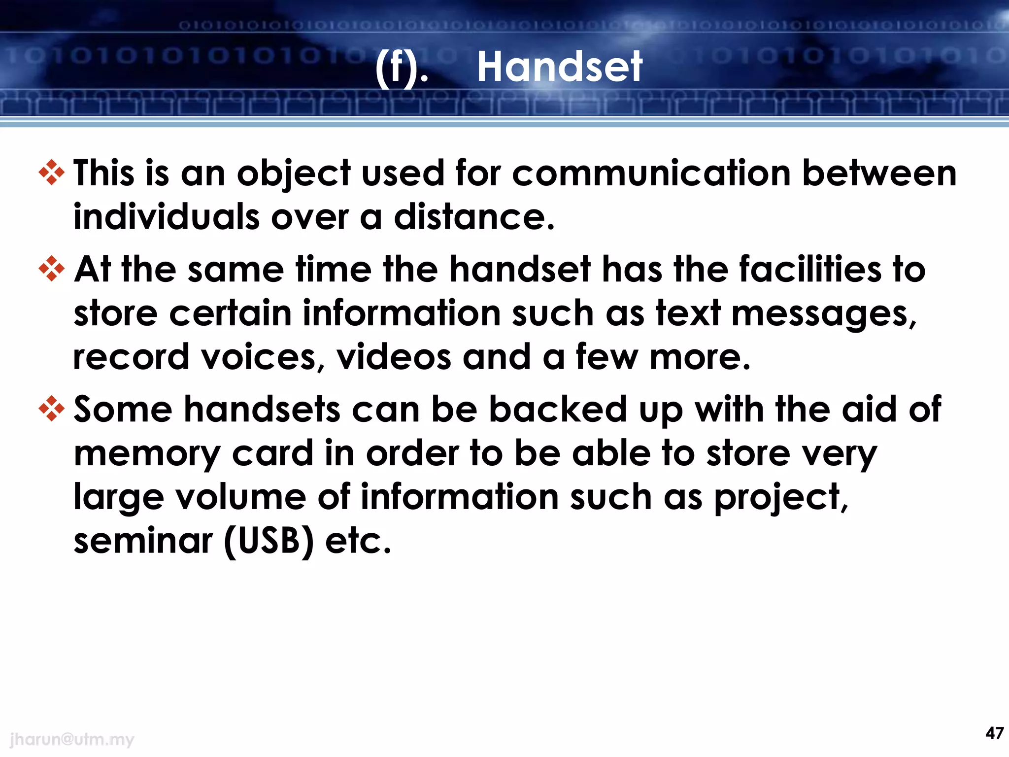 (f).

Handset

 This is an object used for communication between
individuals over a distance.
 At the same time the handset has the facilities to
store certain information such as text messages,
record voices, videos and a few more.
 Some handsets can be backed up with the aid of
memory card in order to be able to store very
large volume of information such as project,
seminar (USB) etc.

jharun@utm.my

47

 