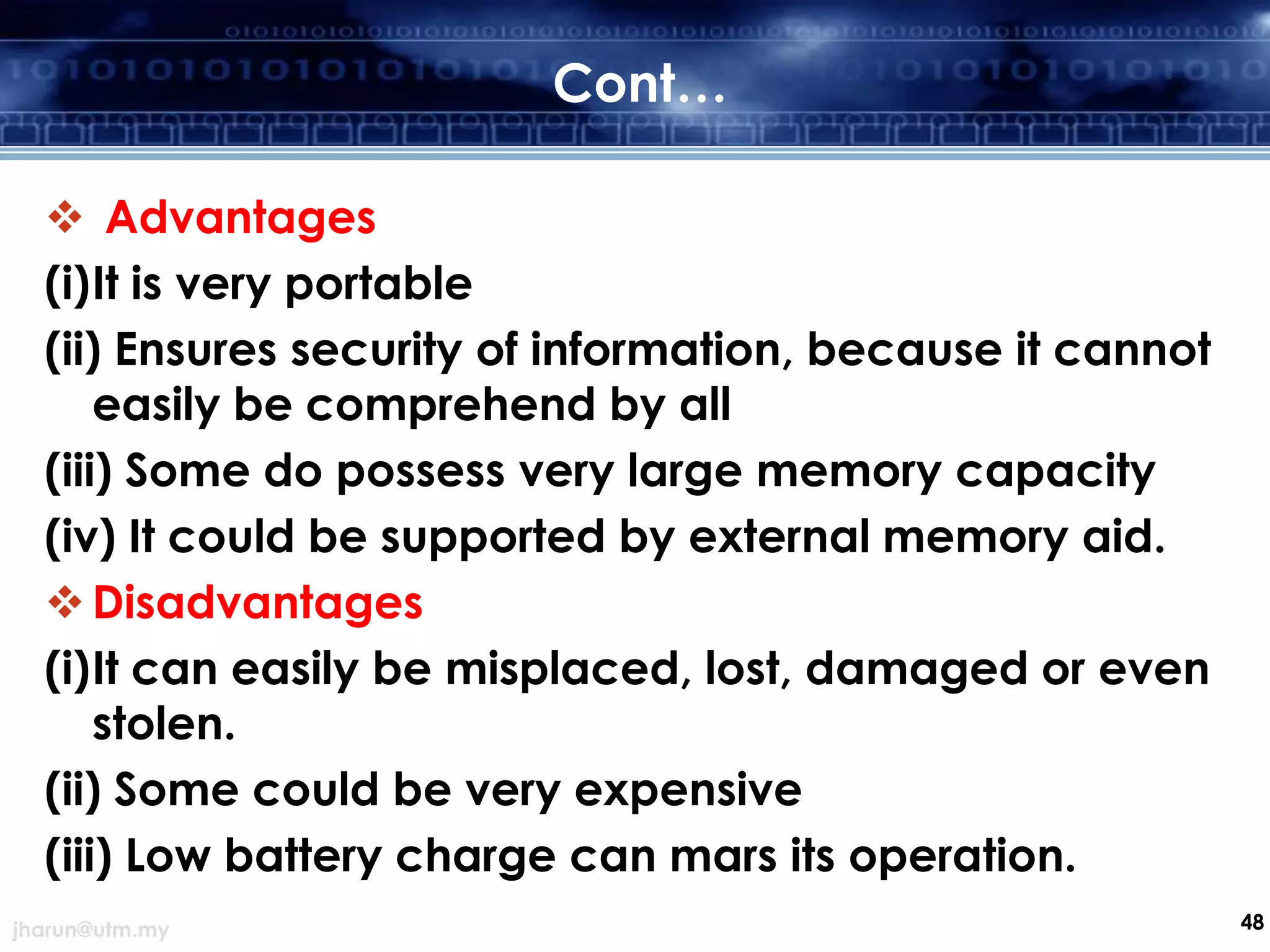 Cont…
 Advantages
(i)It is very portable
(ii) Ensures security of information, because it cannot
easily be comprehend by all
(iii) Some do possess very large memory capacity
(iv) It could be supported by external memory aid.
 Disadvantages
(i)It can easily be misplaced, lost, damaged or even
stolen.
(ii) Some could be very expensive
(iii) Low battery charge can mars its operation.
jharun@utm.my

48

 