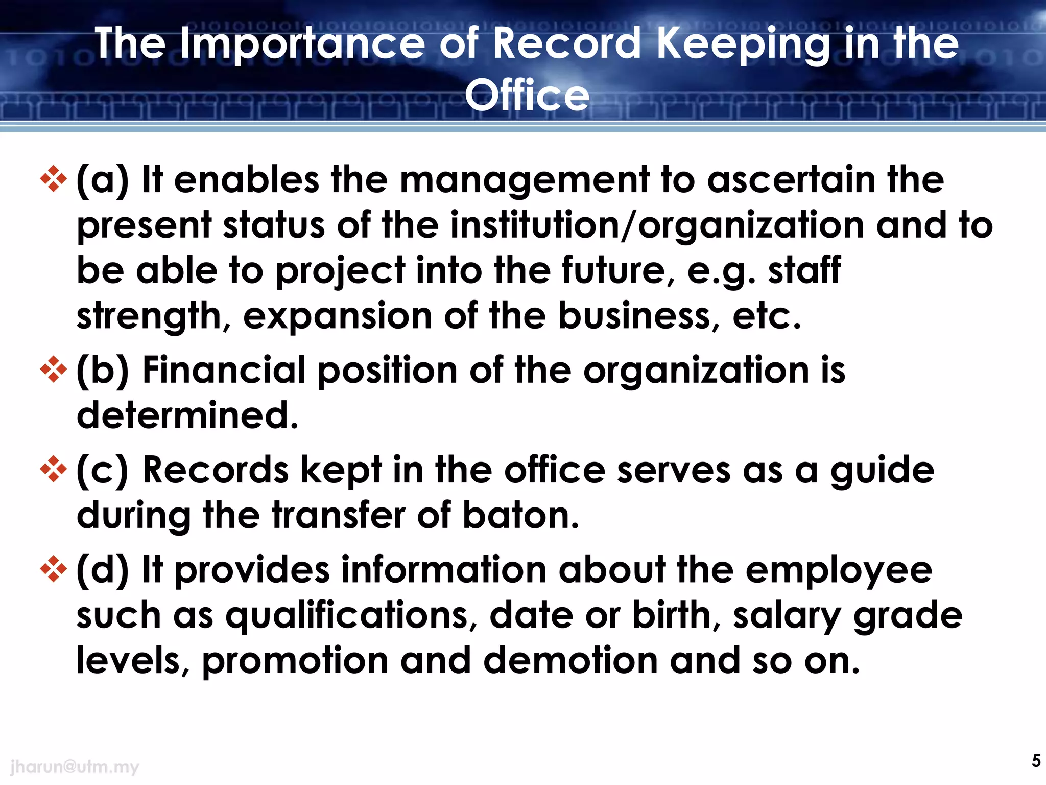 The Importance of Record Keeping in the
Office
 (a) It enables the management to ascertain the
present status of the institution/organization and to
be able to project into the future, e.g. staff
strength, expansion of the business, etc.
 (b) Financial position of the organization is
determined.
 (c) Records kept in the office serves as a guide
during the transfer of baton.
 (d) It provides information about the employee
such as qualifications, date or birth, salary grade
levels, promotion and demotion and so on.
jharun@utm.my

5

 
