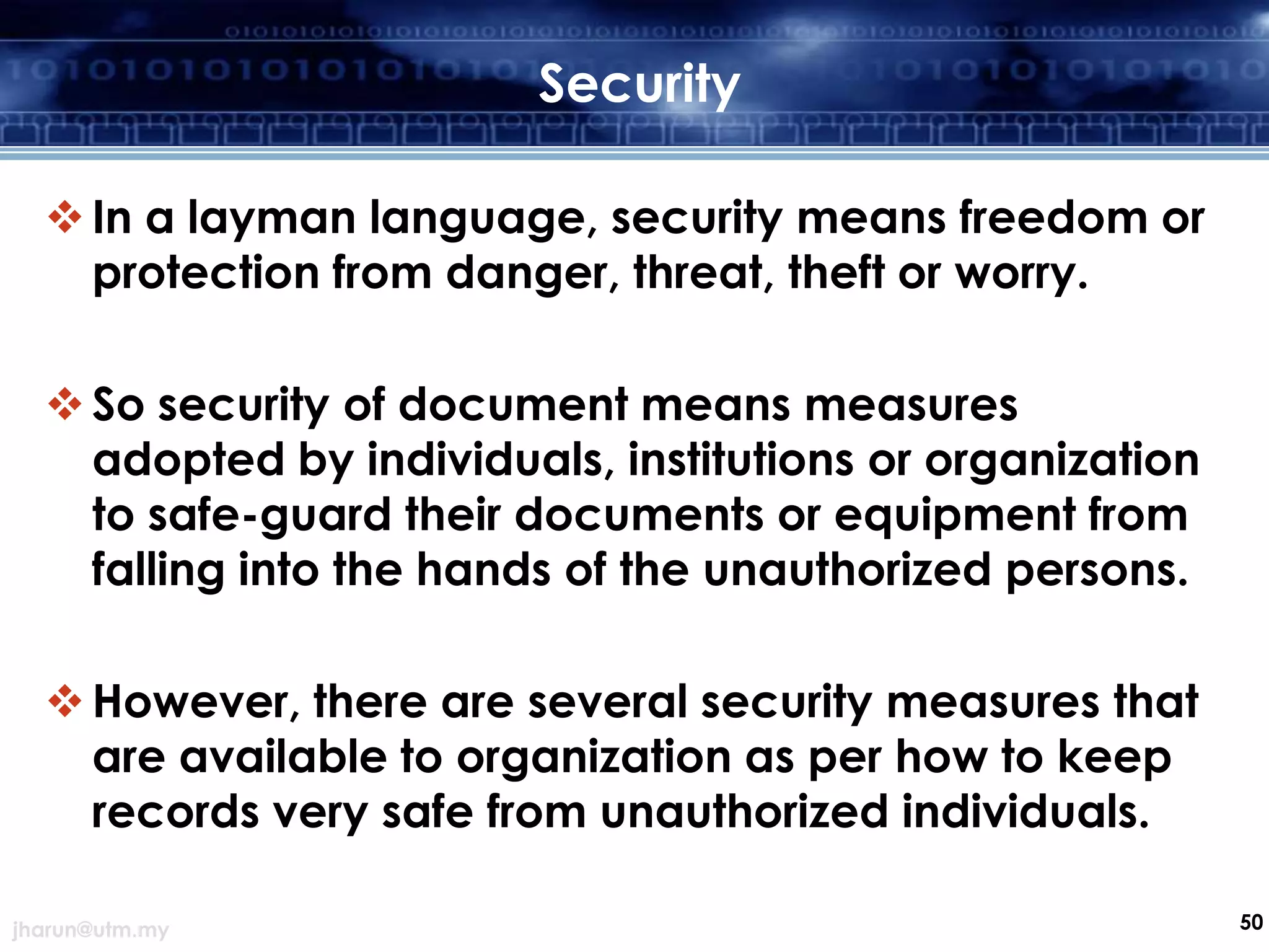 Security
 In a layman language, security means freedom or
protection from danger, threat, theft or worry.

 So security of document means measures
adopted by individuals, institutions or organization
to safe-guard their documents or equipment from
falling into the hands of the unauthorized persons.
 However, there are several security measures that
are available to organization as per how to keep
records very safe from unauthorized individuals.
jharun@utm.my

50

 