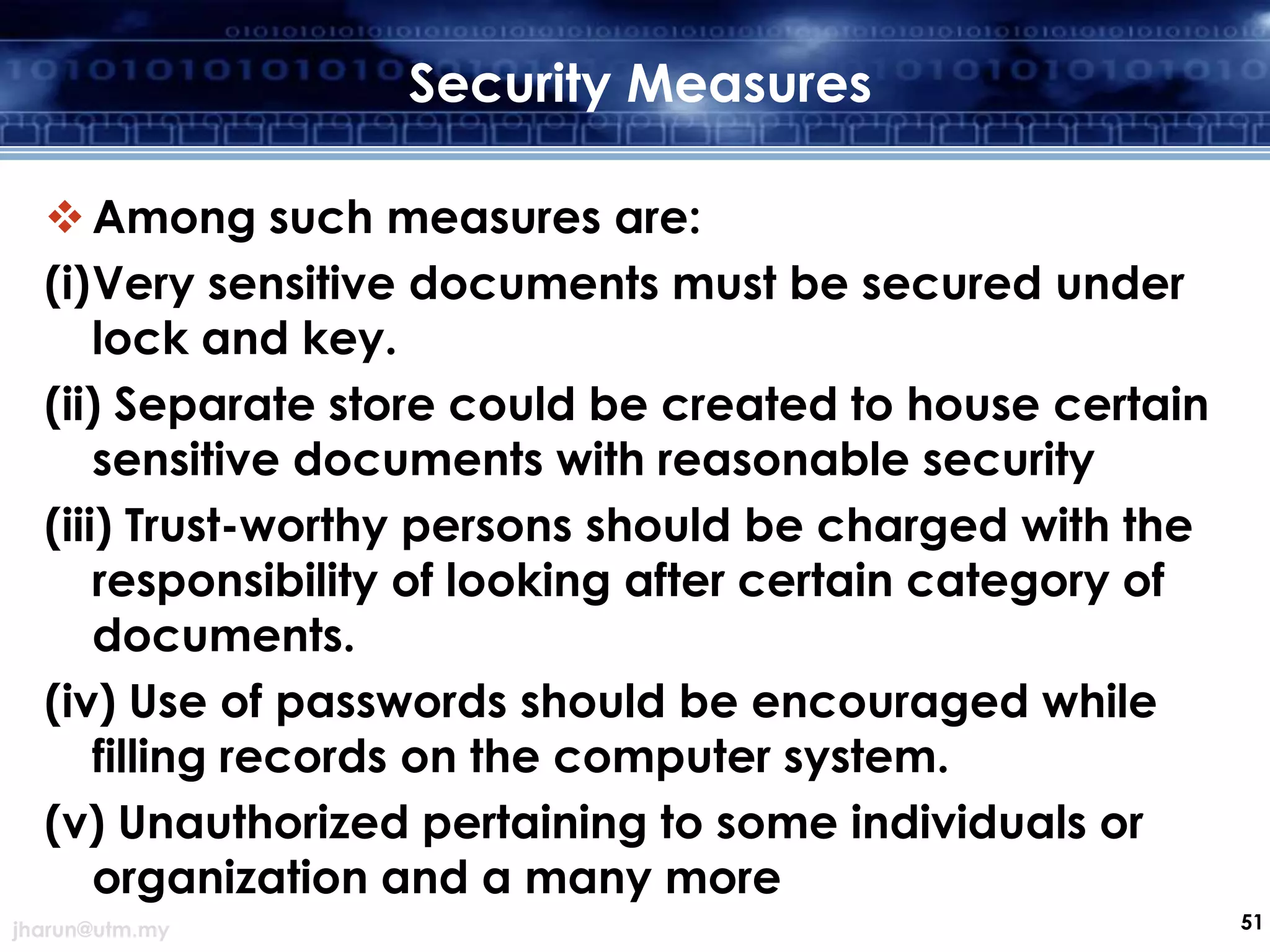 Security Measures
 Among such measures are:
(i)Very sensitive documents must be secured under
lock and key.
(ii) Separate store could be created to house certain
sensitive documents with reasonable security
(iii) Trust-worthy persons should be charged with the
responsibility of looking after certain category of
documents.
(iv) Use of passwords should be encouraged while
filling records on the computer system.
(v) Unauthorized pertaining to some individuals or
organization and a many more
jharun@utm.my

51

 