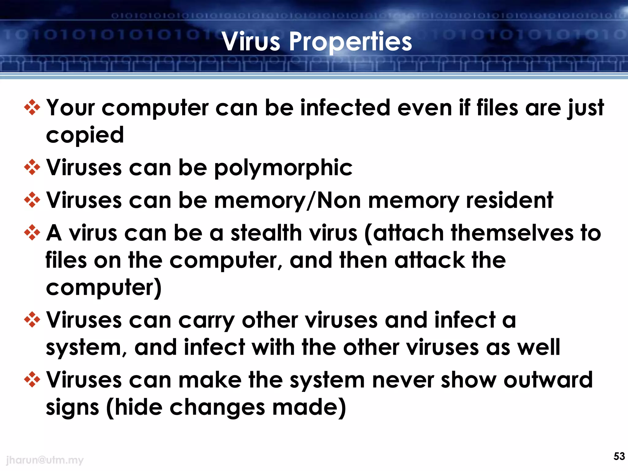 Virus Properties
 Your computer can be infected even if files are just
copied
 Viruses can be polymorphic
 Viruses can be memory/Non memory resident
 A virus can be a stealth virus (attach themselves to
files on the computer, and then attack the
computer)
 Viruses can carry other viruses and infect a
system, and infect with the other viruses as well
 Viruses can make the system never show outward
signs (hide changes made)
jharun@utm.my

53

 