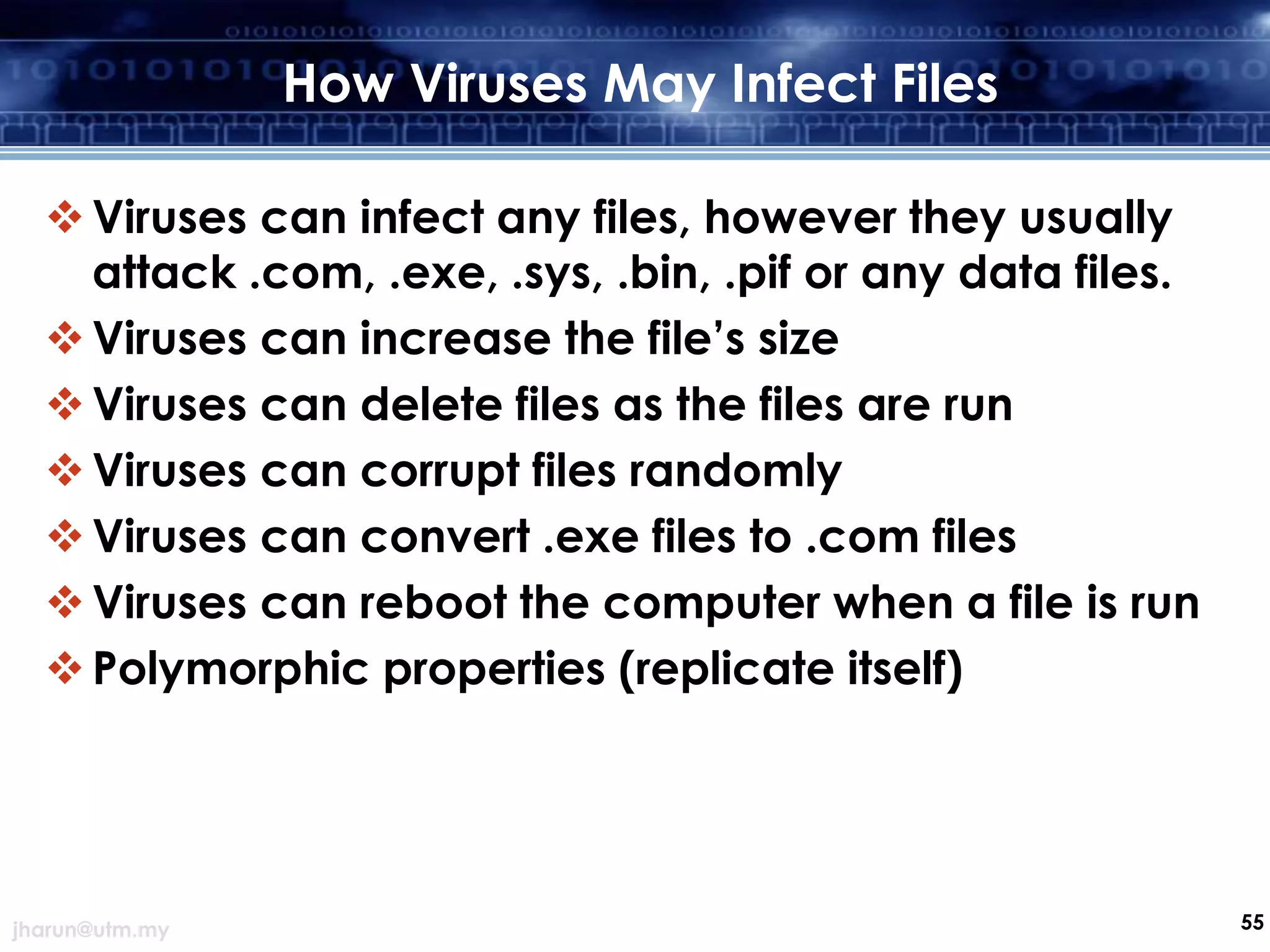 How Viruses May Infect Files
 Viruses can infect any files, however they usually
attack .com, .exe, .sys, .bin, .pif or any data files.
 Viruses can increase the file’s size
 Viruses can delete files as the files are run
 Viruses can corrupt files randomly
 Viruses can convert .exe files to .com files
 Viruses can reboot the computer when a file is run
 Polymorphic properties (replicate itself)

jharun@utm.my

55

 