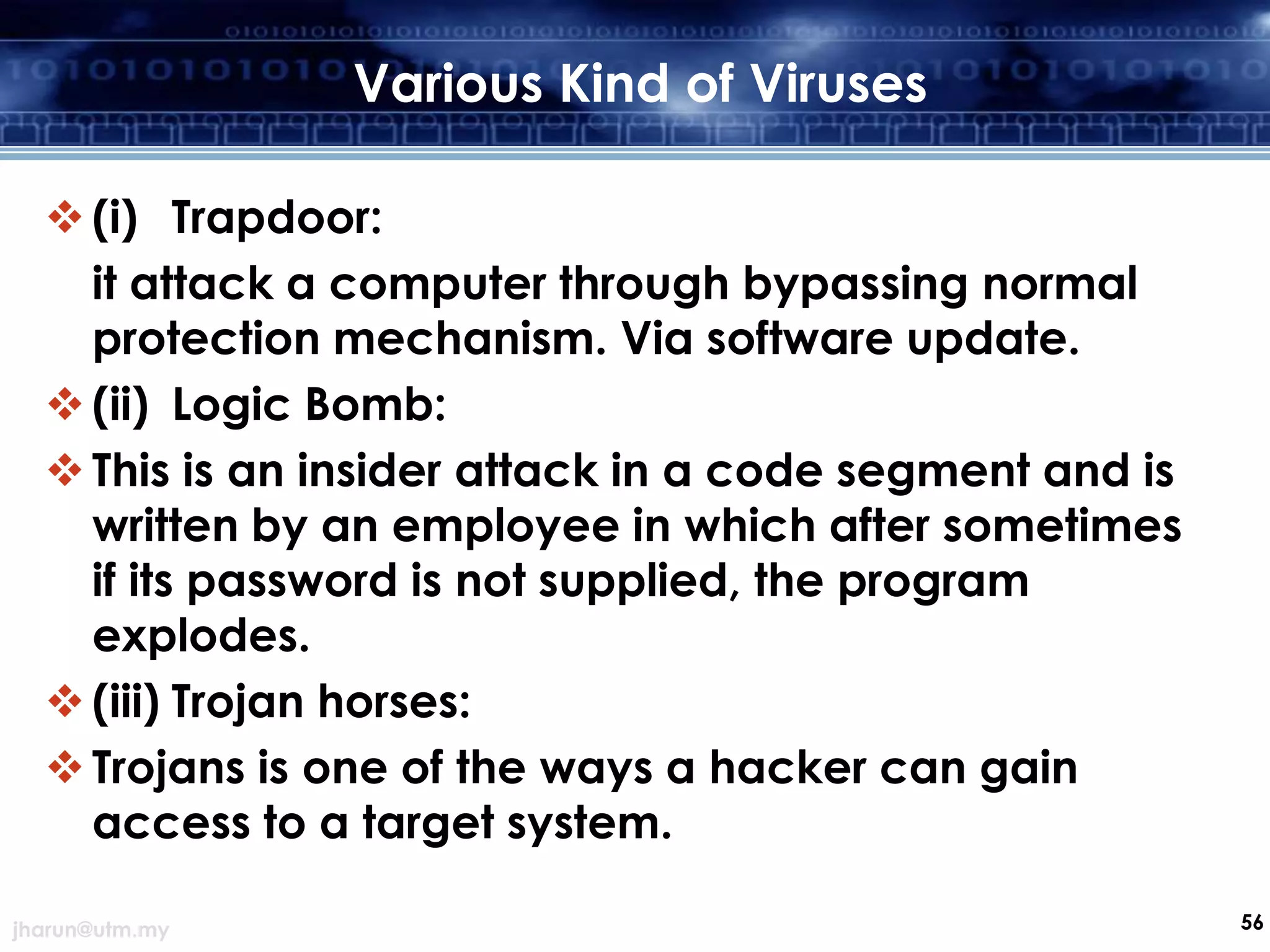 Various Kind of Viruses
 (i) Trapdoor:
it attack a computer through bypassing normal
protection mechanism. Via software update.
 (ii) Logic Bomb:
 This is an insider attack in a code segment and is
written by an employee in which after sometimes
if its password is not supplied, the program
explodes.
 (iii) Trojan horses:
 Trojans is one of the ways a hacker can gain
access to a target system.
jharun@utm.my

56

 