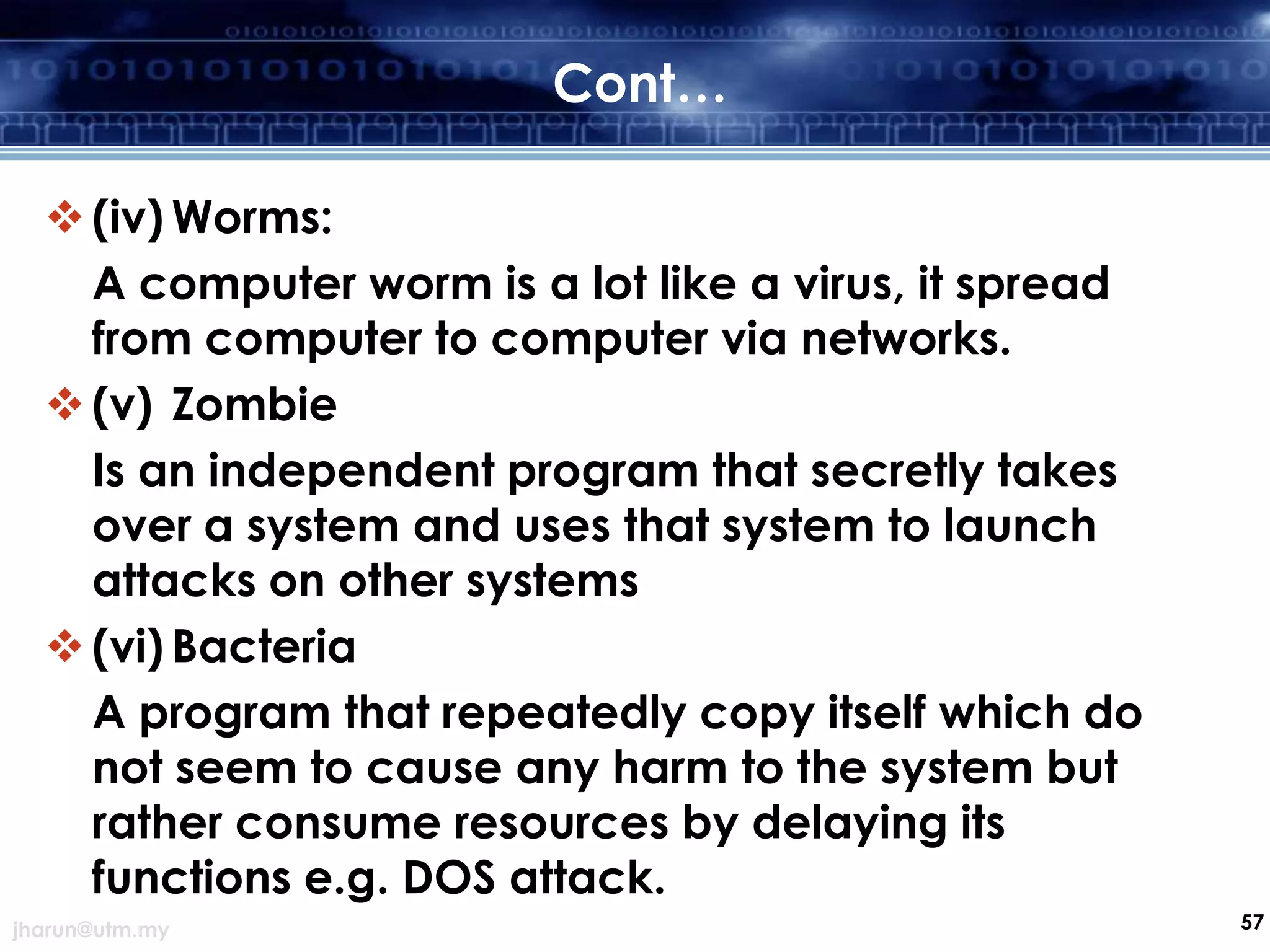 Cont…
 (iv) Worms:
A computer worm is a lot like a virus, it spread
from computer to computer via networks.
 (v) Zombie
Is an independent program that secretly takes
over a system and uses that system to launch
attacks on other systems
 (vi) Bacteria
A program that repeatedly copy itself which do
not seem to cause any harm to the system but
rather consume resources by delaying its
functions e.g. DOS attack.
jharun@utm.my

57

 